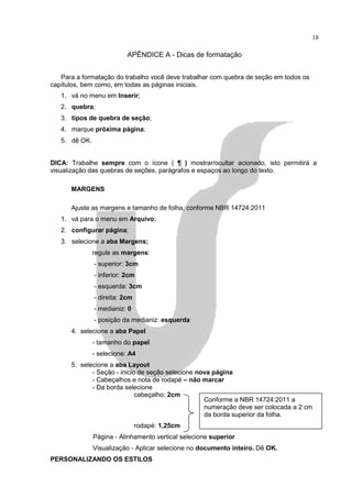 18

                           APÊNDICE A - Dicas de formatação


   Para a formatação do trabalho você deve trabalhar com quebra de seção em todos os
capítulos, bem como, em todas as páginas iniciais.
   1. vá no menu em Inserir;
   2. quebra;
   3. tipos de quebra de seção;
   4. marque próxima página;
   5. dê OK.


DICA: Trabalhe sempre com o ícone ( ¶ ) mostrar/ocultar acionado, isto permitirá a
visualização das quebras de seções, parágrafos e espaços ao longo do texto.

      MARGENS

      Ajuste as margens e tamanho de folha, conforme NBR 14724:2011
   1. vá para o menu em Arquivo;
   2. configurar página;
   3. selecione a aba Margens;
               regule as margens:
               - superior: 3cm
               - inferior: 2cm
               - esquerda: 3cm
               - direita: 2cm
               - medianiz: 0
               - posição da medianiz: esquerda
      4. selecione a aba Papel
               - tamanho do papel
               - selecione: A4
      5. selecione a aba Layout
             - Seção - inicio de seção selecione nova página
             - Cabeçalhos e nota de rodapé – não marcar
             - Da borda selecione
                             cabeçalho: 2cm
                                                   Conforme a NBR 14724:2011 a
                                                   numeração deve ser colocada a 2 cm
                                                   da borda superior da folha.
                                rodapé: 1,25cm
               Página - Alinhamento vertical selecione superior
               Visualização - Aplicar selecione no documento inteiro. Dê OK.
PERSONALIZANDO OS ESTILOS
 