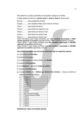 19



Para elaborar o sumário automático é necessário configurar os estilos.
O estilo padrão do Word é o normal, título 1, título 2, título 3, entre outros.
Normal............. para parágrafos de texto
Citação ............ para citações diretas (com mais de 3 linhas)
Título 1 ............ para títulos primários
Título 2 ............ para títulos em segundo nível
Título 3 ............ para títulos em terceiro nível
Título 4 ............ para títulos em quarto nível
Título 5 ............ para títulos em quinto nível
Título Pré-textual para títulos primários que não recebem numeração e NÃO
devem aparecer no sumário (agradecimentos, listas, resumo, abstract, sumário)
Título Central 1 para títulos primários que não recebem numeração e DEVEM
aparecer no sumário (referências)
Título Central 2 para títulos primários que não recebem numeração e DEVEM
aparecer no sumário (apêndices, anexos)

Para excluir os estilos que não serão utilizados siga os seguintes passos:
a) vá no menu em Formatar;
b) Estilo e Formatação;
c) no final da página no canto direito – em Mostar;
d) selecione Personalizar;
e) em Categoria – selecione Todos os estilos;
f) selecione Ocultar todos;
g) na janela Estilos em - Estilos que devem ficar visíveis – marque somente os
   estilos que serão formatados
     ν      Analítico 1
     ν      Analítico 2
     ν      Analítico 3
     ν      Analítico 4
     ν      Analítico 4
     ν      Analítico 5
     ν      Analítico 6
     ν      legenda
     ν      normal
     v      Ref. de nota de rodapé
     v      Texto de nota de rodapé
     ν      Título 1
     v      Título 2
     v      Título 3
     v      Título 4
     ν      Título 5
     ν      Título 6

DESMARCAR TODAS AS OPÇÕES ABAIXO:
 