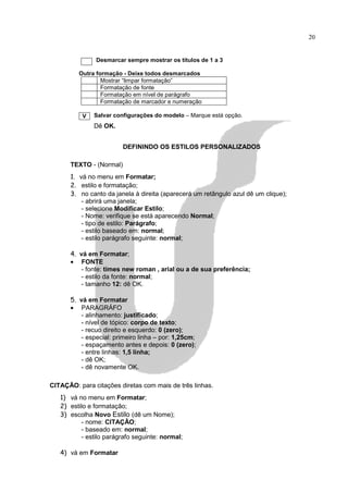20


               Desmarcar sempre mostrar os títulos de 1 a 3

         Outra formação - Deixe todos desmarcados
                 Mostrar “limpar formatação”
                 Formatação de fonte
                 Formatação em nível de parágrafo
                 Formatação de marcador e numeração

          V   Salvar configurações do modelo – Marque está opção.
              Dê OK.


                         DEFININDO OS ESTILOS PERSONALIZADOS

      TEXTO - (Normal)
      1. vá no menu em Formatar;
      2. estilo e formatação;
      3. no canto da janela à direita (aparecerá um retângulo azul dê um clique);
          - abrirá uma janela;
          - selecione Modificar Estilo;
          - Nome: verifique se está aparecendo Normal;
          - tipo de estilo: Parágrafo;
          - estilo baseado em: normal;
          - estilo parágrafo seguinte: normal;

      4. vá em Formatar;
      • FONTE
          - fonte: times new roman , arial ou a de sua preferência;
         - estilo da fonte: normal;
         - tamanho 12: dê OK.

      5. vá em Formatar
      • PARAGRÁFO
          - alinhamento: justificado;
          - nível de tópico: corpo de texto;
          - recuo direito e esquerdo: 0 (zero);
          - especial: primeiro linha – por: 1,25cm;
          - espaçamento antes e depois: 0 (zero);
          - entre linhas: 1,5 linha;
          - dê OK;
          - dê novamente OK.

CITAÇÃO: para citações diretas com mais de três linhas.
   1) vá no menu em Formatar;
   2) estilo e formatação;
   3) escolha Novo Estilo (dê um Nome);
          - nome: CITAÇÃO;
          - baseado em: normal;
          - estilo parágrafo seguinte: normal;

   4) vá em Formatar
 