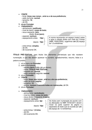 21

      •   FONTE
          - fonte: times new roman , arial ou a de sua preferência;
          - estilo da fonte: normal;
         - tamanho: 10;
         - dê OK;
      5. vá em Formatar
      • PARAGRÁFO
          - alinhamento: justificado;
          - nível de tópico: corpo de texto;
          - recuo esquerdo: 4cm;
                      direito: 0 cm (zero);
          - especial: nenhum;
          - espaçamento antes: 18pt           A norma recomenda um espaço (maior) antes
                                              e após a citação direta com mais de 3 linhas
                            depois: 18pt      (NBR 10520:2002), sugerimos um (1) espaço
                                              de 1,5 entrelinhas.
          - entre linhas: simples,
          - dê OK;
          - dê novamente OK.

TÍTULO PRÉ-TEXTUAL para títulos dos elementos pré-textuais que não recebem
numeração, e que não devem aparecer no sumário: agradecimentos, resumo, listas e a
palavra sumário.
      1. vá no menu em Formatar;
      2. estilo e formatação;
           - escolha Novo Estilo (dê um Nome);
           - nome: TÍTULO PRÉ-TEXTUAL;
           - baseado em: normal;
           - estilo parágrafo seguinte: normal;
      3. vá em Formatar;
      • FONTE
           - fonte: times new roman , arial ou a de sua preferência;
           - estilo da fonte: negrito;
           - tamanho: 12;
           - efeitos: marque a caixinha todas em maiúsculas, dê OK.
      4. vá em Formatar;

      •   PARAGRÁFO
           - alinhamento: centralizado;
           - nível de tópico: corpo de texto;
           - recuo direito e esquerdo: 0 (zero);
           - especial: nenhum;
           - espaçamento antes: 0pt            Os títulos sem numeração de acordo com
                                               as alterações na NBR 14724:2011 devem
                                               iniciar na parte superior da página e
                           depois: 18pt
                                               separados do texto que os sucede por um
                                               (1) espaço de 1,5 entrelinhas
           - entre linhas: 1,5 linha;
           - dê OK;
           - dê novamente OK.
 