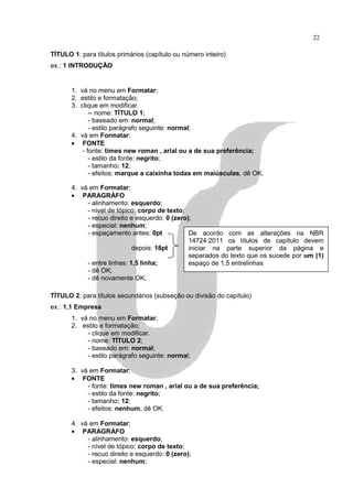 22

TÍTULO 1: para títulos primários (capítulo ou número inteiro)
ex.: 1 INTRODUÇÃO


       1. vá no menu em Formatar;
       2. estilo e formatação;
       3. clique em modificar.
              -- nome: TÍTULO 1;
              - baseado em: normal;
              - estilo parágrafo seguinte: normal;
       4. vá em Formatar;
       • FONTE
           - fonte: times new roman , arial ou a de sua preferência;
              - estilo da fonte: negrito;
              - tamanho: 12;
              - efeitos: marque a caixinha todas em maiúsculas, dê OK.

       4. vá em Formatar;
       • PARAGRÁFO
            - alinhamento: esquerdo;
            - nível de tópico: corpo de texto;
            - recuo direito e esquerdo: 0 (zero);
            - especial: nenhum;
            - espaçamento antes: 0pt            De acordo com as alterações na NBR
                                                14724:2011 os títulos de capítulo devem
                             depois: 18pt       iniciar na parte superior da página e
                                                separados do texto que os sucede por um (1)
            - entre linhas: 1,5 linha;          espaço de 1,5 entrelinhas
            - dê OK;
            - dê novamente OK;

TÍTULO 2: para títulos secundários (subseção ou divisão do capítulo)
ex.: 1.1 Empresa
       1. vá no menu em Formatar;
       2. estilo e formatação;
            - clique em modificar.
            - nome: TÍTULO 2;
            - baseado em: normal;
            - estilo parágrafo seguinte: normal;

       3. vá em Formatar;
       • FONTE
            - fonte: times new roman , arial ou a de sua preferência;
            - estilo da fonte: negrito;
            - tamanho: 12;
            - efeitos: nenhum, dê OK.

       4. vá em Formatar;
       • PARAGRÁFO
            - alinhamento: esquerdo;
            - nível de tópico: corpo de texto;
            - recuo direito e esquerdo: 0 (zero);
            - especial: nenhum;
 