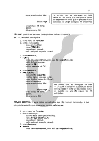 23

             - espaçamento antes: 18pt          De acordo com as alterações na NBR
                                                14724:2011 os títulos dos subcapítulos devem
                                                ser separados do texto que os precede ou que
                            depois: 18pt        os sucede por um (1) espaço de 1,5 entrelinhas

             - entre linhas: 1,5 linha;
             - dê OK;
             - dê novamente OK.

TÍTULO 3: para títulos terciários (subcapítulo ou divisão do capítulo)
ex.: 1.1.1 Histórico da Empresa
       2. vá no menu em Formatar;
       3. estilo e formatação;
            - clique em modificar.
            - nome: TÍTULO 3;
            - baseado em: normal;
            - estilo parágrafo seguinte: normal;

       3. vá em Formatar;
       • FONTE
            - fonte: times new roman , arial ou a de sua preferência;
            - estilo da fonte: normal;
            - tamanho: 12;
            - efeitos: nenhum, dê OK.

       4. vá em Formatar;
       • PARAGRÁFO
            - alinhamento: esquerdo;
            - nível de tópico: corpo de texto;
            - recuo direito e esquerdo: 0 (zero);
            - especial: nenhum;
            - espaçamento antes: 18pt
                                                    De acordo com as alterações na NBR
                                                    14724:2011 os títulos dos subcapítulos devem
                              depois: 18pt          ser separados do texto que os precede ou que
              - entre linhas: 1,5 linha;            os sucede por um (1) espaço de 1,5
             - dê OK;                               entrelinhas
             - dê novamente OK.


TÍTULO CENTRAL 1: para títulos centralizados que não recebem numeração, e que
obrigatoriamente têm que aparecer no sumário: referências.


       1. vá no menu em Formatar;
       2. estilo e formatação;
            - escolha Novo Estilo (dê um Nome);
            - nome:TÍTULO CENTRAL 1;
            - baseado em: normal;
            - estilo parágrafo seguinte: normal;
       3. vá em Formatar;
       • FONTE
            - fonte: times new roman , arial ou a de sua preferência;
 