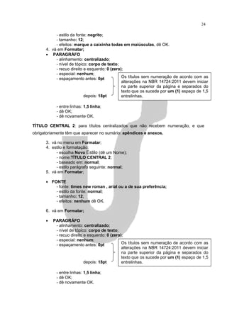 24

           - estilo da fonte: negrito;
           - tamanho: 12;
           - efeitos: marque a caixinha todas em maiúsculas, dê OK.
      4. vá em Formatar;
      • PARAGRÁFO
           - alinhamento: centralizado;
           - nível de tópico: corpo de texto;
           - recuo direito e esquerdo: 0 (zero);
           - especial: nenhum;
           - espaçamento antes: 0pt            Os títulos sem numeração de acordo com as
                                               alterações na NBR 14724:2011 devem iniciar
                                               na parte superior da página e separados do
                                               texto que os sucede por um (1) espaço de 1,5
                           depois: 18pt        entrelinhas.

           - entre linhas: 1,5 linha;
           - dê OK;
           - dê novamente OK.

TÍTULO CENTRAL 2: para títulos centralizados que não recebem numeração, e que
obrigatoriamente têm que aparecer no sumário: apêndices e anexos.

      3. vá no menu em Formatar;
      4. estilo e formatação;
           - escolha Novo Estilo (dê um Nome);
           - nome:TÍTULO CENTRAL 2;
           - baseado em: normal;
           - estilo parágrafo seguinte: normal;
      5. vá em Formatar;

      • FONTE
          - fonte: times new roman , arial ou a de sua preferência;
          - estilo da fonte: normal;
          - tamanho: 12;
          - efeitos: nenhum dê OK.

      6. vá em Formatar;

      •   PARAGRÁFO
           - alinhamento: centralizado;
           - nível de tópico: corpo de texto;
           - recuo direito e esquerdo: 0 (zero);
           - especial: nenhum;
           - espaçamento antes: 0pt            Os títulos sem numeração de acordo com as
                                               alterações na NBR 14724:2011 devem iniciar
                                               na parte superior da página e separados do
                                               texto que os sucede por um (1) espaço de 1,5
                           depois: 18pt        entrelinhas.

           - entre linhas: 1,5 linha;
           - dê OK;
           - dê novamente OK.
 