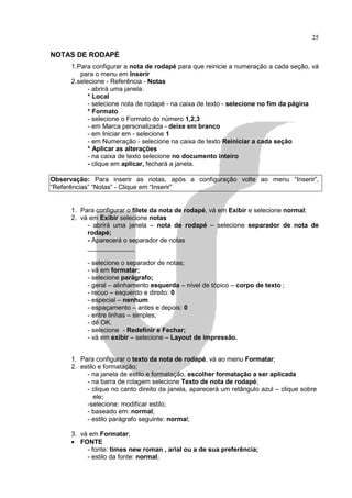 25

NOTAS DE RODAPÉ
      1. Para configurar a nota de rodapé para que reinicie a numeração a cada seção, vá
          para o menu em Inserir
      2. selecione - Referência - Notas
             - abrirá uma janela:
             * Local
             - selecione nota de rodapé - na caixa de texto - selecione no fim da página
             * Formato
             - selecione o Formato do número 1,2,3
             - em Marca personalizada - deixe em branco
             - em Iniciar em - selecione 1
             - em Numeração - selecione na caixa de texto Reiniciar a cada seção
             * Aplicar as alterações
             - na caixa de texto selecione no documento inteiro
             - clique em aplicar, fechará a janela.

Observação: Para inserir as notas, após a configuração volte ao menu “Inserir”,
“Referências” “Notas” - Clique em “Inserir”


      1. Para configurar o filete da nota de rodapé, vá em Exibir e selecione normal;
      2. vá em Exibir selecione notas
           - abrirá uma janela – nota de rodapé – selecione separador de nota de
           rodapé;
           - Aparecerá o separador de notas
           _____________

           - selecione o separador de notas;
           - vá em formatar;
           - selecione parágrafo;
           - geral – alinhamento esquerda – nível de tópico – corpo de texto ;
           - recuo – esquerdo e direito: 0
           - especial – nenhum
           - espaçamento – antes e depois: 0
           - entre linhas – simples;
           - dê OK.
           - selecione - Redefinir e Fechar;
           - vá em exibir – selecione – Layout de impressão.


      1. Para configurar o texto da nota de rodapé, vá ao menu Formatar;
      2. estilo e formatação;
           - na janela de estilo e formatação, escolher formatação a ser aplicada
           - na barra de rolagem selecione Texto de nota de rodapé;
           - clique no canto direito da janela, aparecerá um retângulo azul – clique sobre
              ele;
           -selecione: modificar estilo;
           - baseado em: normal;
           - estilo parágrafo seguinte: normal;

      3. vá em Formatar;
      • FONTE
           - fonte: times new roman , arial ou a de sua preferência;
           - estilo da fonte: normal;
 