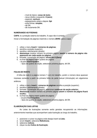 27

             - nível de tópico: corpo de texto;
             - recuo direito e esquerdo: 0 (zero);
             - especial: nenhum;
             - espaçamento antes e depois: 0pt
             - entre linhas: simples;
             - dê OK;
             - dê novamente OK.

NUMERANDO AS PÁGINAS
CAPA: é a proteção externa do trabalho. A capa não é contada.
Iniciar a formatação de páginas inserindo o número ZERO, para a capa.



   1.  utilize o menu Inserir / números de páginas;
   2.  escolha a posição (superior);
   3.  escolha o alinhamento (direita);
   4.  desmarque mostrar número na primeira página (assim o número da página não
       aparecerá em cada seção ou página);
   5. formatar, numeração de página, iniciar em 0 (Zero);
   6. no final da página inserir quebra de página:
      - vá para Inserir/quebra;
        - tipos de quebra de seção, selecionar próxima página, dê OK.



FOLHA DE ROSTO
   A folha de rosto é a página número 1 (um) do trabalho, porém o número deve aparecer
impresso somente a partir da primeira folha da parte textual (Introdução) em algarismos
arábicos.

   1. utilize o menu inserir / números de páginas escolha a posição (superior);
   2. escolha o alinhamento (direita);
   3. formatar, numeração de página, selecionar continuar da seção anterior;
   4. desmarque mostrar número na primeira página (assim o número da página ficará
      oculto);
   5. no final da página inserir quebra de página:
      - vá para Inserir/quebra;
        - tipos de quebra de seção, selecionar próxima página, dê OK.


ELABORAÇÃO DAS LISTAS
        As Listas de ilustrações somente serão geradas recuperando as informações
anteriormente inseridas que acompanham cada ilustração ao longo do trabalho.


   1.   posicione o cursor na página onde deseja inserir a Lista;
   2.   vá em Inserir, selecione Referência;
   3.   selecione índices;
   4.   clique na aba Índice de Ilustração;
 