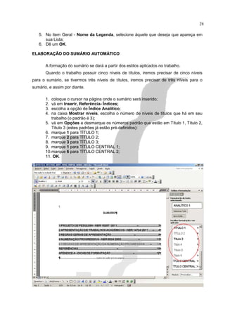 28

   5. No item Geral - Nome da Legenda, selecione àquele que deseja que apareça em
      sua Lista;
   6. Dê um OK.

ELABORAÇÃO DO SUMÁRIO AUTOMÁTICO

       A formação do sumário se dará a partir dos estilos aplicados no trabalho.
       Quando o trabalho possuir cinco níveis de títulos, iremos precisar de cinco níveis
para o sumário, se tivermos três níveis de títulos, iremos precisar de três níveis para o
sumário, e assim por diante.

       1. coloque o cursor na página onde o sumário será inserido;
       2. vá em Inserir, Referência- Índices;
       3. escolha a opção de Índice Analítico;
       4. na caixa Mostrar níveis, escolha o número de níveis de títulos que há em seu
          trabalho (o padrão é 3);
       5. vá em Opções e desmarque os números padrão que estão em Título 1, Título 2,
          Título 3 (estes padrões já estão pré-definidos):
       6. marque 1 para TÍTULO 1;
       7. marque 2 para TÍTULO 2;
       8. marque 3 para TÍTULO 3;
       9. marque 1 para TÍTULO CENTRAL 1;
       10.marque 6 para TÍTULO CENTRAL 2;
       11. OK.
 