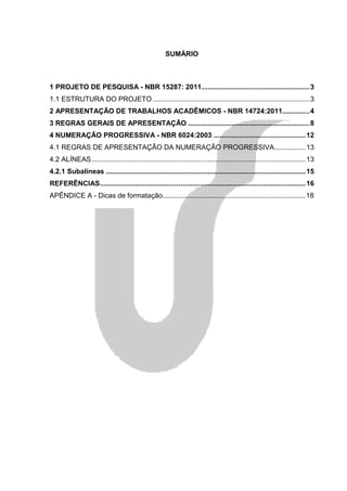 SUMÁRIO



1 PROJETO DE PESQUISA - NBR 15287: 2011.......................................................3
1.1 ESTRUTURA DO PROJETO ................................................................................3
2 APRESENTAÇÃO DE TRABALHOS ACADÊMICOS - NBR 14724:2011..............4
3 REGRAS GERAIS DE APRESENTAÇÃO ..............................................................8
4 NUMERAÇÃO PROGRESSIVA - NBR 6024:2003 ...............................................12
4.1 REGRAS DE APRESENTAÇÃO DA NUMERAÇÃO PROGRESSIVA................13
4.2 ALÍNEAS .............................................................................................................13
4.2.1 Subalíneas ......................................................................................................15
REFERÊNCIAS.........................................................................................................16
APÊNDICE A - Dicas de formatação.........................................................................18
 