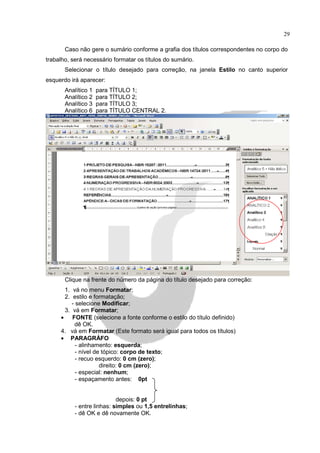 29

       Caso não gere o sumário conforme a grafia dos títulos correspondentes no corpo do
trabalho, será necessário formatar os títulos do sumário.
       Selecionar o título desejado para correção, na janela Estilo no canto superior
esquerdo irá aparecer:
       Analítico 1   para TÍTULO 1;
       Analítico 2   para TÍTULO 2;
       Analítico 3   para TÍTULO 3;
       Analítico 6   para TÍTULO CENTRAL 2.




       Clique na frente do número da página do título desejado para correção:
      1. vá no menu Formatar;
      2. estilo e formatação;
         - selecione Modificar;
      3. vá em Formatar;
     • FONTE (selecione a fonte conforme o estilo do título definido)
          dê OK.
     4. vá em Formatar (Este formato será igual para todos os títulos)
     • PARAGRÁFO
           - alinhamento: esquerda;
           - nível de tópico: corpo de texto;
           - recuo esquerdo: 0 cm (zero);
                     direito: 0 cm (zero);
           - especial: nenhum;
           - espaçamento antes: 0pt


                            depois: 0 pt
           - entre linhas: simples ou 1,5 entrelinhas;
           - dê OK e dê novamente OK.
 