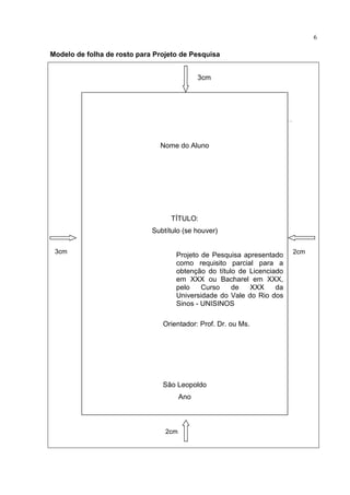 6

Modelo de folha de rosto para Projeto de Pesquisa


                                             3cm




                               Nome do Aluno




                                   TÍTULO:
                             Subtítulo (se houver)

 3cm                                                                   2cm
                                    Projeto de Pesquisa apresentado
                                    como requisito parcial para a
                                    obtenção do título de Licenciado
                                    em XXX ou Bacharel em XXX,
                                    pelo    Curso    de   XXX     da
                                    Universidade do Vale do Rio dos
                                    Sinos - UNISINOS

                                Orientador: Prof. Dr. ou Ms.




                                São Leopoldo
                                       Ano



                                 2cm
 