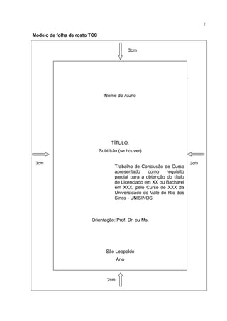 7

Modelo de folha de rosto TCC


                                               3cm




                                 Nome do Aluno




                                     TÍTULO:
                               Subtítulo (se houver)

 3cm                                                                      2cm
                                      Trabalho de Conclusão de Curso
                                      apresentado     como    requisito
                                      parcial para a obtenção do título
                                      de Licenciado em XX ou Bacharel
                                      em XXX, pelo Curso de XXX da
                                      Universidade do Vale do Rio dos
                                      Sinos - UNISINOS



                         Orientação: Prof. Dr. ou Ms.




                                  São Leopoldo
                                         Ano



                                   2cm
 
