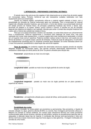 Prof. Adriana Salamoni Página Morfologia Vegetal - P2
1. INTRODUÇÃO – PREPARANDO O MATERIAL BOTÂNICO:
O estudo interno das estruturas dos vegetais é feito observando-se os cortes finos de tecido vegetal
em microscópio óptico. Portanto, lembre-se que são necessários cuidados redobrados com este
equipamento para sua conservação.
Quanto ao material vegetal, normalmente utiliza-se o material vegetal coletado a fresco, com a
possibilidade de utilização de material herborizado após sua hidratação. Para a conservação do material
vegetal são utilizadas soluções fixadoras, que promovem a morte das células e sua preservação estrutural
em estado próximo do material fresco. As principais substâncias fixadoras são formol, o álcool, iodo,
bicromato de potássio e os ácidos: acético, pícrico crômico e ósmico. A escolha do uso de soluções
depende dos objetivos do trabalho a ser realizado. Atenção para evitar o contato das soluções fixadoras com
a pele, pois a maioria das substâncias citadas é tóxica.
Para que a luz possa atravessar o tecido a ser estudado, os cortes feitos devem ser suficientemente
finos e transparentes. Utiliza-se regularmente o micrótomo para obtenção de cortes finos, mas para
realização dos cortes neste equipamento, o material vegetal deve estar devidamente desidratado e incluído
em um suporte (mais comum: parafina). Podemos também realizar cortes à mão livre, com auxilio de uma
lâmina de barbear e um suporte (isopor, pecíolo de embaúba, medula do caule de sabugueiro). O corte deve
ser imediatamente transferido para um recipiente contendo água destilada. Os cortes realizados devem ser
o mais finos possível, possibilitando a observação das estruturas vegetais.
Tipos de secções: em anatomia vegetal são observadas estruturas vegetais através de secções
delgadas levadas ao microscópio óptico, que permite somente observações bidimensionais. Faz-se
necessária a observação de vários planos de corte. Os planos utilizados para secção são:
Transversal - perpendicular ao maior eixo do órgão.
Longitudinal radial - paralelo ao maior eixo do órgão partindo do centro do órgão.
Longitudinal tangencial - paralelo ao maior eixo do órgão partindo de um plano paralelo à
superfície do mesmo.
Paradérmico - principalmente utilizado para o estudo de folhas, sendo paralelo à superfície.
Durabilidade dos cortes
Quanto à duração, os cortes podem ser provisórios ou permanentes. Nos provisórios, o líquido de
inclusão utilizado é a água, glicerina (diluída 30-50%) ou corante. Nas montagens permanentes utiliza-se o
Bálsamo do Canadá ou resinas sintéticas. Em nossas aulas utilizaremos lâminas com cortes provisórios
confeccionados pelos alunos durante o período da aula prática, portanto os procedimentos descritos são os
adequados à obtenção desse tipo de material. A confecção das lâminas semi-permanentes é feita com
lâmina e lamínula e esses meios duram algumas horas (água) ou dias (glicerina). A lutagem é efetuada com
esmalte de unha incolor.
 