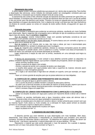 Prof. Adriana Salamoni Página Morfologia Vegetal - P3
Clareamento dos cortes
A célula vegetal contém inúmeras substâncias que possuem cor, dentre elas os pigmentos. Para facilitar
a observação das estruturas, vários métodos de coloração podem ser empregados, entretanto para que
sejam eficientes, é necessário que os tecidos estejam livres de outras cores.
O clareamento dos cortes é feito utilizando solução de hipoclorito de sódio comercial (em geral 20%) ou
cloral hidratado. O transporte dos cortes para a solução de hipoclorito deve ser feito com o auxílio de estilete
e não com pincel, para não danificar suas cerdas. Transferir os cortes em seguida para outro recipiente com
água destilada e enxaguar abundantemente. Com o objetivo de corrigir o pH para que não haja interferência
na eficácia do corante, passar os cortes em solução de ácido acético diluído, enxaguando em água em
seguida.
Coloração dos cortes
O uso de corantes é necessário para evidenciar as estruturas celulares, resultando em maior facilidade
para observação. Alguns reagentes são empregados para a definição do tipo de substância encontrada em
alguns tipos de células. Alguns corantes e reagentes:
Azul de toluidina: corante metacromático, reage com paredes lignificadas corando-as de azul
esverdeado e com paredes celulósicas corando-as em roxo.
Fucsina básica e azul de astra (dupla coloração): A fucsina básica cora em vermelho a lignina e o
azul de astra cora a celulose de azul.
Azul de metileno: é um corante vital, ou seja, não mata a célula, por isso é recomendado para
observação de material vivo, também é utilizado para corar mucilagem.
Sudan III: reagente para substâncias apolares, oleosas ou cerosas (compostos graxos de cadeia
longa), que impregnam a parede celular, como a suberina e a cutina. Também cora óleos armazenados no
interior da célula; sua coloração vai do amarelo-alaranjado ao vermelho.
Lugol: proporciona a reação do iodo com os amilos, resultando em uma coloração azul-negra ou
marrom escuro.
A técnica de seccionamento: é muito variável e seus detalhes somente podem se adquiridos na
prática. Entretanto algumas regras básicas, que auxiliam o trabalho do principiante, devem ser seguidas:
- utilizar somente navalhas novas;
- igualar a superfície do objeto a ser cortado;
- orientar a secção de acordo com a posição do tecido a ser observado;
- a navalha deve passar com igual pressão sobre toda a superfície do material, retirando assim
secções delgadas e o mais homogêneo possível;
- se o órgão a ser seccionado é frágil deve ser utilizado um suporte, como por exemplo, um isopor
resistente;
- fazer um número grande de secções para que se possa selecionar as mais delgadas;
A) CONFECÇÃO DE LÂMINAS SEMI-PERMANENTES SEM COLORAÇÃO:
- colocar uma gota de água ou glicerina sobre a lâmina;
- com o auxílio de pincel ou estilete transferir a secção da placa para a lâmina;
- ao cobrir com a lamínula encostar um dos lados da mesma no bordo da gota, esperar que essa se
espalhe ao longo da lamínula e descer levemente para evitar a formação de bolhas de ar;
- retirar o excesso d’água com papel filtro.
B) CONFECÇÃO DE LÂMINAS SEMI-PERMANENTES COM CLARIFICAÇÃO E COLORAÇÃO:
- passar as secções da placa com água para a placa com hipoclorito diluído e deixar até o material
ficar alvejado;
- transferir as secções clarificados para a água, trocando-a várias vezes até eliminar todo o
hipoclorito, fazendo então uma troca com água acidulada e novamente água;
- passar as secções para uma placa com corante e deixar o tempo suficiente para corarem sem que
as mesmas fiquem muito claras ou muito coradas; se a coloração for dupla, passe sempre as secções
primeiro no corante para a lignina e depois para a celulose;
- lavar a secção corada rapidamente na placa com água;
- seguir os passos do item “a”.
2. DESENHOS EM ANATOMIA VEGETAL:
O desenho permite que você relembre as suas observações com mais facilidade. Além disso,
desenhando, você estará identificando e interpretando as características que compõem uma estrutura
complexa, formada por diferentes células e estruturas. Os desenhos em anatomia vegetal não devem ser
“obras de arte”, mas devem representar o material observado com os seus detalhes. Por isso:
Represente o material que está sendo observado o mais fiel possível. Se a parede é espessa,
desenhe com um traço mais grosso (Veja exemplo na Figura 1).
 