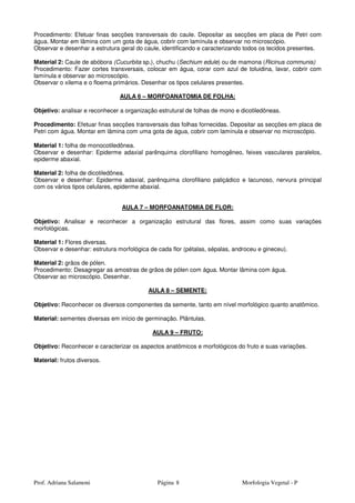 Prof. Adriana Salamoni Página Morfologia Vegetal - P8
Procedimento: Efetuar finas secções transversais do caule. Depositar as secções em placa de Petri com
água. Montar em lâmina com um gota de água, cobrir com lamínula e observar no microscópio.
Observar e desenhar a estrutura geral do caule, identificando e caracterizando todos os tecidos presentes.
Material 2: Caule de abóbora (Cucurbita sp.), chuchu (Sechium edule) ou de mamona (Ricinus communis)
Procedimento: Fazer cortes transversais, colocar em água, corar com azul de toluidina, lavar, cobrir com
lamínula e observar ao microscópio.
Observar o xilema e o floema primários. Desenhar os tipos celulares presentes.
AULA 6 – MORFOANATOMIA DE FOLHA:
Objetivo: analisar e reconhecer a organização estrutural de folhas de mono e dicotiledôneas.
Procedimento: Efetuar finas secções transversais das folhas fornecidas. Depositar as secções em placa de
Petri com água. Montar em lâmina com uma gota de água, cobrir com lamínula e observar no microscópio.
Material 1: folha de monocotiledônea.
Observar e desenhar: Epiderme adaxial parênquima clorofiliano homogêneo, feixes vasculares paralelos,
epiderme abaxial.
Material 2: folha de dicotiledônea.
Observar e desenhar: Epiderme adaxial, parênquima clorofiliano paliçádico e lacunoso, nervura principal
com os vários tipos celulares, epiderme abaxial.
AULA 7 – MORFOANATOMIA DE FLOR:
Objetivo: Analisar e reconhecer a organização estrutural das flores, assim como suas variações
morfológicas.
Material 1: Flores diversas.
Observar e desenhar: estrutura morfológica de cada flor (pétalas, sépalas, androceu e gineceu).
Material 2: grãos de pólen.
Procedimento: Desagregar as amostras de grãos de pólen com água. Montar lâmina com água.
Observar ao microscópio. Desenhar.
AULA 8 – SEMENTE:
Objetivo: Reconhecer os diversos componentes da semente, tanto em nível morfológico quanto anatômico.
Material: sementes diversas em início de germinação. Plântulas.
AULA 9 – FRUTO:
Objetivo: Reconhecer e caracterizar os aspectos anatômicos e morfológicos do fruto e suas variações.
Material: frutos diversos.
 