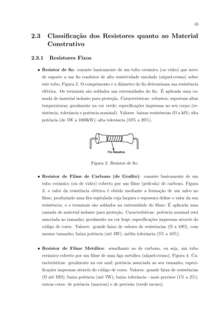 10

2.3

Classiﬁca¸˜o dos Resistores quanto ao Material
ca
Construtivo

2.3.1

Resistores Fixos

• Resistor de ﬁo: consiste basicamente de um tubo cerˆmico (ou vidro) que serve
a
de suporte a um ﬁo condutor de alta resistividade enrolado (n´
ıquel-cromo) sobre
este tubo, Figura 2. O comprimento e o diˆmetro do ﬁo determinam sua resistˆncia
a
e
´
el´trica. Os terminais s˜o soldados nas extremidades do ﬁo. E aplicada uma cae
a
mada de material isolante para prote¸ao. Caracter´
c˜
ısticas: robustos; suportam altas
temperaturas; geralmente na cor verde; especiﬁca¸oes impressas no seu corpo (rec˜
sistˆncia, tolerˆncia e potˆncia nominal). Valores: baixas resistˆncias (Ω a kΩ); alta
e
a
e
e
potˆncia (de 5W a 1000kW); alta tolerˆncia (10% a 20%).
e
a

Figura 2: Resistor de ﬁo.
• Resistor de Filme de Carbono (de Graﬁte): consiste basicamente de um
tubo cerˆmico (ou de vidro) coberto por um ﬁlme (pel´
a
ıcula) de carbono, Figura
3; o valor da resistˆncia el´trica ´ obtido mediante a forma¸ao de um sulco no
e
e
e
c˜
ﬁlme, produzindo uma ﬁta espiralada cuja largura e espessura deﬁne o valor da sua
´
resistˆncia; o s terminais s˜o soldados na extremidade do ﬁlme; E aplicada uma
e
a
camada de material isolante para prote¸˜o. Caracter´
ca
ısticas: potˆncia nominal est´
e
a
associada ao tamanho; geralmente na cor bege; especiﬁca¸oes impressas atrav´s do
c˜
e
c´digo de cores. Valores: grande faixa de valores de resistˆncias (Ω a 10Ω), com
o
e
mesmo tamanho; baixa potˆncia (at´ 3W); m´dia tolerˆncia (5% a 10%).
e
e
e
a
a
• Resistor de Filme Met´lico: semelhante ao de carbono, ou seja, um tubo
cerˆmico coberto por um ﬁlme de uma liga met´lica (n´
a
a
ıquel-cromo), Figura 4. Caracter´
ısticas: geralmente na cor azul; potˆncia associada ao seu tamanho; especie
ﬁca¸oes impressas atrav´s do c´digo de cores. Valores: grande faixa de resistˆncias
c˜
e
o
e
(Ω at´ MΩ); baixa potˆncia (at´ 7W); baixa tolerˆncia - mais precisos (1% a 2%);
e
e
e
a
outras cores: de potˆncia (marrom) e de precis˜o (verde escuro).
e
a

 
