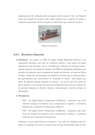 13

comprimento do ﬁo utilizado entre os contatos m´vel (cursor) e ﬁxo. Na Figura 8
o
temos um exemplo de reostato, onde a parte superior tem o objetivo de ajustar a
resistˆncia pretendida. Pode ser usado em experiˆncias que envolvam circuitos.
e
e

Figura 8: Reostato.

2.3.3

Resistores Especiais

• Varistores: um varistor ou VDR (do inglˆs Voltage Dependent Resistor) ´ um
e
e
componente eletrˆnico cujo valor de resistˆncia el´trica ´ uma fun¸˜o da tens˜o
o
e
e
e
ca
a
aplicada nos seus terminais. Isto ´, ` medida que a diferen¸a de potencial sobre o
e a
c
varistor aumenta, sua resistˆncia diminui. Os VDRs s˜o geralmente utilizados como
e
a
elemento de prote¸ao contra transientes de tens˜o em circuitos, tal como em ﬁltros
c˜
a
de linha. Assim eles s˜o montados em paralelo ao circuito que se deseja proteger,
a
por apresentarem uma caracter´
ıstica de ”limitador de tens˜o”. Isto impede que
a
surtos de pequena dura¸ao cheguem ao circuito, e no caso de picos de tens˜o de
c˜
a
maior dura¸˜o, a alta corrente que circula pelo dispositivo faz com que o dispositivo
ca
de prote¸ao (disjuntor ou fus´
c˜
ıvel), desarme, desconectando o circuito da fonte de
alimenta¸˜o.
ca
• Termistores:
e
– NTC - (do inglˆs Negative Temperature Coeﬃcient) - termistores cujo coeﬁciente de varia¸˜o de resistˆncia com a temperatura ´ negativo: a resistˆncia
ca
e
e
e
diminui com o aumento da temperatura, Figura 9.
– PTC - (do inglˆs Positive Temperature Coeﬃcient) - termistores cujo coeﬁe
ciente de varia¸ao de resistˆncia com a temperatura ´ positivo: a resistˆncia
c˜
e
e
e
aumenta com o aumento da temperatura.
Conforme a curva caracter´
ıstica do termistor, o seu valor de resistˆncia pode die
minuir ou aumentar em maior ou menor grau em uma determinada faixa de tem-

 