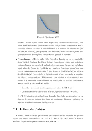 14

Figura 9: Termistor - NTC.
peratura. Assim, alguns podem servir de prote¸ao contra sobreaquecimento, limic˜
tando a corrente el´trica quando determinada temperatura ´ ultrapassada. Outra
e
e
aplica¸ao corrente, no caso, a n´
c˜
ıvel industrial, ´ a medi¸ao de temperatura (em
e
c˜
motores por exemplo), pois podemos com o termistor obter uma varia¸ao de uma
c˜
grandeza el´trica em fun¸˜o da temperatura a que este se encontra.
e
ca
e
e
• Fotoresistores: LDR (do inglˆs Light Dependent Resistor ou em portuguˆs Resistor Vari´vel Conforme Incidˆncia De Luz) ´ um tipo de resistor cuja resistˆncia
a
e
e
e
varia conforme a intensidade de radia¸ao eletromagn´tica do espectro vis´
c˜
e
ıvel que
incide sobre ele, Figura 10. Um LDR ´ um transdutor de entrada (sensor) que cone
´
verte a luz em valores de resistˆncia. E feito de sulfeto de c´dmio (CdS) ou seleneto
e
a
de c´dmio (CdSe). Sua resistˆncia diminui quando a luz ´ muito alta, e quando a
a
e
e
luz ´ baixa, a resistˆncia no LDR aumenta. Um mult´
e
e
ımetro pode ser usado para
encontrar a resistˆncia na escurid˜o ou na presen¸a de luz intensa. Estes s˜o os
e
a
c
a
resultados t´
ıpicos para um LDR padr˜o:
a
– Escurid˜o : resistˆncia m´xima, geralmente acima de 1M ohms.
a
e
a
– Luz muito brilhante : resistˆncia m´
e
ınima, aproximadamente 100 ohms.
O LDR ´ freq¨entemente utilizado nas chamadas fotoc´lulas que controlam o acene
u
e
dimento de poste de ilumina¸ao e luzes em residˆncias. Tamb´m ´ utilizado em
c˜
e
e e
sensores foto-el´tricos assim como foto-diodos.
e

2.4

Leitura de Resistor

Existem 3 s´ries de valores padronizados para os resistores de carv˜o de uso geral de
e
a
acordo com a faixa de tolerˆncia: E24 - 5%, E12 - 10% e E06 - 20%, Tabela 2. Para os
a
resistores de precis˜o disp˜e-se das s´ries E48, E96 e E192.
a
o
e

 