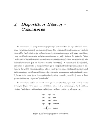 17

3

Dispositivos B´sicos a
Capacitores

Os capacitores s˜o componentes cuja principal caracter´
a
ıstica ´ a capacidade de armae
zenar energia na forma de um campo el´tricos. S˜o componentes extremamente vers´teis
e
a
a
e que, al´m da eletrˆnica, s˜o utilizados em circuitos el´tricos para aplica¸˜es espec´
e
o
a
e
co
ıﬁcas,
como partida de motores de indu¸˜o monof´sicos e corre¸˜o do fator de potˆncia. Consca
a
ca
e
trutivamente, ´ obtido sempre que dois materiais condutores (placas ou armaduras), s˜o
e
a
mantidos separados por um material isolante (diel´trico). A capacitˆncia do capacitor,
e
a
que indica a quantidade de carga el´tricas que o componente consegue armazenar, ´ mee
e
dida em Farad (F), e ´ dependente de fatores construtivos, sendo diretamente proporcional
e
ao tamanho das armaduras utilizadas e inversamente proporcional ` distˆncia entre elas.
a
a
A ﬁm de obter capacitores de capacitˆncia elevada e tamanho reduzido, ´ usual utilizar
a
e
grande quantidade de placas ”empilhadas”.
Os capacitores podem ser classiﬁcados quanto ao valor ﬁxo, ajust´vel, vari´vel e com
a
a
deriva¸ao, Figura 12 e quanto ao diel´trico: mica, vidro, cerˆmico, papel, eletrol´
c˜
e
a
ıtico,
pl´stico (polietileno, polipropileno, poliestireno, policarbonato), ar, eletreto, etc.
a

Figura 12: Simbologia para os capacitores.

 