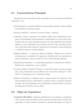 18

3.1

Caracter´
ısticas Principais

Normalmente essas caracter´
ısticas est˜o relacionadas com as caracter´
a
ısticas do diel´trico
e
componente, e s˜o:
a
• Permissividade - ou constante diel´trica ou poder indutor espec´
e
ıﬁco, traduz a medida
da capacidade de armazenar energia.
• Perdas no Diel´trico - devidas `s correntes de fuga e a absor¸˜o.
e
a
ca
• Absor¸ao - todos os capacitores com diel´trico s´lido, ap´s completamente carrec˜
e
o
o
gados, se descarregados momentaneamente e abandonados em circuito aberto apresentar˜o uma nova carga acumulada, pois parte da carga original foi absorvida pelo
a
diel´trico. Como conseq¨ˆncia tem-se atraso na taxa de carga e descarga do capae
ue
citor e desta forma uma redu¸ao de capacitˆncia em opera¸˜es em altas freq¨ˆncias
c˜
a
co
ue
e retardos de tempo em circuitos pulsados.
• Rigidez Diel´trica - ´ a tens˜o de ruptura do diel´trico. Diminui com o aumento
e
e
a
e
da temperatura e da umidade. Nos capacitores eletrol´
ıticos deve ser respeitado este
limite considerando a soma da tens˜o CC com a tens˜o alternada aplicadas.
a
a
• Resistˆncia de Isolamento - ´ a resistividade superﬁcial ou volum´trica do diel´trico.
e
e
e
e
Diminui com a temperatura e com a umidade.
• Corrente de Fuga e Constante de Tempo - a constante de tempo ´ o tempo necess´rio
e
a
para a carga armazenada cair para 36,8% de seu valor inicial, ´ dada por T = RC,
e
onde C ´ a capacitˆncia e R ´ a resistˆncia de fuga.
e
a
e
e
ue
ue
• Efeitos da Freq¨ˆncia a freq¨ˆncia afeta o comportamento dos capacitores. Em
baixas freq¨ˆncias tem-se evidenciadas as correntes de fuga e as grandes constantes
ue
de tempo. Em altas freq¨ˆncias tem-se evidenciadas as perdas devidas ao processo
ue
de polariza¸˜o do diel´trico n˜o ser efetivo.
ca
e
a

3.2

Tipos de Capacitores

• Capacitor Eletrol´
ıtico: facilmente identiﬁc´vel por sua aparˆncia, normalmente
a
e
´ feito em uma caneca de alum´
e
ınio. Pode apresentar terminais radias ou axiais. Sua
capacitˆncia e tens˜o nominais costumam ser gravados diretamente no corpo do
a
a

 