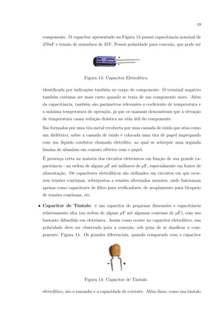 19

componente. O capacitor apresentado na Figura 13 possui capacitˆncia nominal de
a
470uF e tens˜o de armadura de 35V. Possui polaridade para conex˜o, que pode ser
a
a

Figura 13: Capacitor Eletrol´
ıtico.
identiﬁcada por indica¸˜es tamb´m no corpo do componente. O terminal negativo
co
e
tamb´m costuma ser mais curto quando se trata de um componente novo. Al´m
e
e
da capacitˆncia, tamb´m s˜o parˆmetros relevantes o coeﬁciente de temperatura e
a
e
a
a
a m´xima temperatura de opera¸ao, j´ que os manuais demonstram que a eleva¸ao
a
c˜ a
c˜
de temperatura causa redu¸ao dr´stica na vida util do componente.
c˜
a
´
S˜o formados por uma tira metal recoberta por uma camada de ´xido que atua como
a
o
um diel´trico; sobre a camada de ´xido ´ colocada uma tira de papel impregnado
e
o
e
com um l´
ıquido condutor chamado eletr´lito, ao qual se sobrep˜e uma segunda
o
o
lˆmina de alum´
a
ınio em contato el´trico com o papel.
e
´
E presen¸a certa na maioria dos circuitos eletrˆnicos em fun¸˜o de sua grande cac
o
ca
pacitˆncia - na ordem de alguns µF at´ milhares de µF, especialmente em fontes de
a
e
alimenta¸˜o. Os capacitores eletrol´
ca
ıticos s˜o utilizados em circuitos em que ocora
rem tens˜es cont´
o
ınuas, sobrepostas a tens˜es alternadas menores, onde funcionam
o
apenas como capacitores de ﬁltro para retiﬁcadores, de acoplamento para bloqueio
de tens˜es cont´
o
ınuas, etc.
• Capacitor de Tˆntalo: ´ um capacitor de pequenas dimens˜es e capacitˆncia
a
e
o
a
relativamente alta (na ordem de alguns µF at´ algumas centenas de µF), com uso
e
bastante difundido em eletrˆnica. Assim como ocorre no capacitor eletrol´
o
ıtico, sua
polaridade deve ser observada para a conex˜o, sob pena de se daniﬁcar o coma
ponente, Figura 14. Os grandes diferenciais, quando comparado com o capacitor

Figura 14: Capacitor de Tˆntalo.
a
eletrol´
ıtico, s˜o o tamanho e a capacidade de corrente. Al´m disso, como usa tˆntalo
a
e
a

 