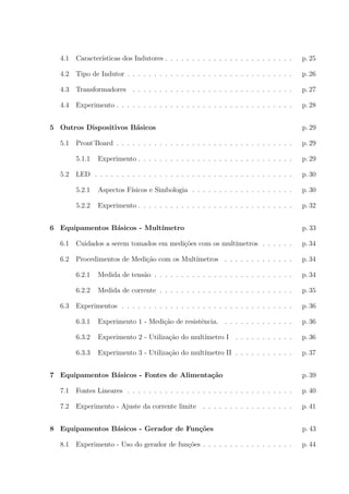 4.1

Caracter´
ısticas dos Indutores . . . . . . . . . . . . . . . . . . . . . . . .

p. 25

4.2

Tipo de Indutor . . . . . . . . . . . . . . . . . . . . . . . . . . . . . . .

p. 26

4.3

Transformadores . . . . . . . . . . . . . . . . . . . . . . . . . . . . . .

p. 27

4.4

Experimento . . . . . . . . . . . . . . . . . . . . . . . . . . . . . . . . .

p. 28

5 Outros Dispositivos B´sicos
a
5.1

p. 29
p. 29

5.1.1

Experimento . . . . . . . . . . . . . . . . . . . . . . . . . . . . .

p. 29

LED . . . . . . . . . . . . . . . . . . . . . . . . . . . . . . . . . . . . .

p. 30

5.2.1

Aspectos F´
ısicos e Simbologia . . . . . . . . . . . . . . . . . . .

p. 30

5.2.2

5.2

Pront’Board . . . . . . . . . . . . . . . . . . . . . . . . . . . . . . . . .

Experimento . . . . . . . . . . . . . . . . . . . . . . . . . . . . .

p. 32

6 Equipamentos B´sicos - Mult´
a
ımetro

p. 33

6.1

Cuidados a serem tomados em medi¸˜es com os mult´
co
ımetros . . . . . .

p. 34

6.2

Procedimentos de Medi¸ao com os Mult´
c˜
ımetros . . . . . . . . . . . . .

p. 34

6.2.1

Medida de tens˜o . . . . . . . . . . . . . . . . . . . . . . . . . .
a

p. 34

6.2.2

Medida de corrente . . . . . . . . . . . . . . . . . . . . . . . . .

p. 35

Experimentos . . . . . . . . . . . . . . . . . . . . . . . . . . . . . . . .

p. 36

6.3.1

Experimento 1 - Medi¸ao de resistˆncia. . . . . . . . . . . . . .
c˜
e

p. 36

6.3.2

Experimento 2 - Utiliza¸ao do mult´
c˜
ımetro I . . . . . . . . . . .

p. 36

6.3.3

Experimento 3 - Utiliza¸ao do mult´
c˜
ımetro II . . . . . . . . . . .

p. 37

6.3

7 Equipamentos B´sicos - Fontes de Alimenta¸˜o
a
ca

p. 39

7.1

Fontes Lineares . . . . . . . . . . . . . . . . . . . . . . . . . . . . . . .

p. 40

7.2

Experimento - Ajuste da corrente limite . . . . . . . . . . . . . . . . .

p. 41

8 Equipamentos B´sicos - Gerador de Fun¸oes
a
c˜
8.1

Experimento - Uso do gerador de fun¸oes . . . . . . . . . . . . . . . . .
c˜

p. 43
p. 44

 