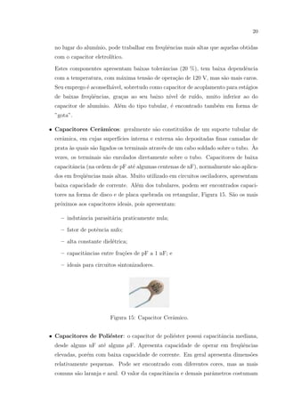 20

no lugar do alum´
ınio, pode trabalhar em freq¨ˆncias mais altas que aquelas obtidas
ue
com o capacitor eletrol´
ıtico.
Estes componentes apresentam baixas tolerˆncias (20 %), tem baixa dependˆncia
a
e
com a temperatura, com m´xima tens˜o de opera¸ao de 120 V, mas s˜o mais caros.
a
a
c˜
a
Seu emprego ´ aconselh´vel, sobretudo como capacitor de acoplamento para est´gios
e
a
a
de baixas freq¨ˆncias, gra¸as ao seu baixo n´
ue
c
ıvel de ru´
ıdo, muito inferior ao do
capacitor de alum´
ınio. Al´m do tipo tubular, ´ encontrado tamb´m em forma de
e
e
e
”gota”.
• Capacitores Cerˆmicos: geralmente s˜o constitu´
a
a
ıdos de um suporte tubular de
cerˆmica, em cujas superf´
a
ıcies interna e externa s˜o depositadas ﬁnas camadas de
a
`
prata `s quais s˜o ligados os terminais atrav´s de um cabo soldado sobre o tubo. As
a
a
e
vezes, os terminais s˜o enrolados diretamente sobre o tubo. Capacitores de baixa
a
capacitˆncia (na ordem de pF at´ algumas centenas de nF), normalmente s˜o aplicaa
e
a
dos em freq¨ˆncias mais altas. Muito utilizado em circuitos osciladores, apresentam
ue
baixa capacidade de corrente. Al´m dos tubulares, podem ser encontrados capacie
tores na forma de disco e de placa quebrada ou retangular, Figura 15. S˜o os mais
a
pr´ximos aos capacitores ideais, pois apresentam:
o
– indutˆncia parasit´ria praticamente nula;
a
a
e
– fator de potˆncia nulo;
– alta constante diel´trica;
e
– capacitˆncias entre fra¸˜es de pF a 1 nF; e
a
co
– ideais para circuitos sintonizadores.

Figura 15: Capacitor Cerˆmico.
a
• Capacitores de Poli´ster: o capacitor de poli´ster possui capacitˆncia mediana,
e
e
a
desde alguns nF at´ alguns µF. Apresenta capacidade de operar em freq¨ˆncias
e
ue
elevadas, por´m com baixa capacidade de corrente. Em geral apresenta dimens˜es
e
o
relativamente pequenas. Pode ser encontrado com diferentes cores, mas as mais
comuns s˜o laranja e azul. O valor da capacitˆncia e demais parˆmetros costumam
a
a
a

 