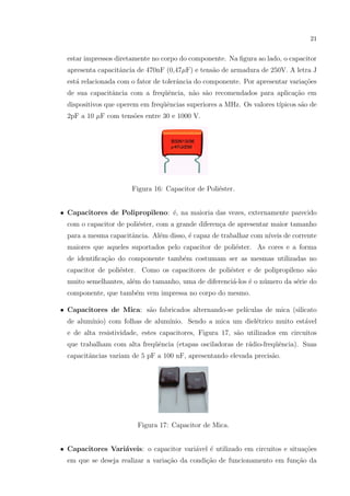 21

estar impressos diretamente no corpo do componente. Na ﬁgura ao lado, o capacitor
apresenta capacitˆncia de 470nF (0,47µF) e tens˜o de armadura de 250V. A letra J
a
a
est´ relacionada com o fator de tolerˆncia do componente. Por apresentar varia¸oes
a
a
c˜
de sua capacitˆncia com a freq¨ˆncia, n˜o s˜o recomendados para aplica¸˜o em
a
ue
a a
ca
dispositivos que operem em freq¨ˆncias superiores a MHz. Os valores t´
ue
ıpicos s˜o de
a
2pF a 10 µF com tens˜es entre 30 e 1000 V.
o

Figura 16: Capacitor de Poli´ster.
e
• Capacitores de Polipropileno: ´, na maioria das vezes, externamente parecido
e
com o capacitor de poli´ster, com a grande diferen¸a de apresentar maior tamanho
e
c
para a mesma capacitˆncia. Al´m disso, ´ capaz de trabalhar com n´
a
e
e
ıveis de corrente
maiores que aqueles suportados pelo capacitor de poli´ster. As cores e a forma
e
de identiﬁca¸ao do componente tamb´m costumam ser as mesmas utilizadas no
c˜
e
capacitor de poli´ster. Como os capacitores de poli´ster e de polipropileno s˜o
e
e
a
muito semelhantes, al´m do tamanho, uma de diferenci´-los ´ o n´mero da s´rie do
e
a
e
u
e
componente, que tamb´m vem impressa no corpo do mesmo.
e
a
ıculas de mica (silicato
• Capacitores de Mica: s˜o fabricados alternando-se pel´
de alum´
ınio) com folhas de alum´
ınio. Sendo a mica um diel´trico muito est´vel
e
a
e de alta resistividade, estes capacitores, Figura 17, s˜o utilizados em circuitos
a
que trabalham com alta freq¨ˆncia (etapas osciladoras de r´dio-freq¨ˆncia). Suas
ue
a
ue
capacitˆncias variam de 5 pF a 100 nF, apresentando elevada precis˜o.
a
a

Figura 17: Capacitor de Mica.
• Capacitores Vari´veis: o capacitor vari´vel ´ utilizado em circuitos e situa¸oes
a
a
e
c˜
em que se deseja realizar a varia¸˜o da condi¸ao de funcionamento em fun¸ao da
ca
c˜
c˜

 