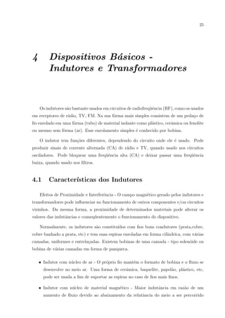 25

4

Dispositivos B´sicos a
Indutores e Transformadores

Os indutores s˜o bastante usados em circuitos de radiofreq¨ˆncia (RF), como os usados
a
ue
em receptores de r´dio, TV, FM. Na sua fˆrma mais simples consistem de um peda¸o de
a
o
c
ﬁo enrolado em uma fˆrma (tubo) de material isolante como pl´stico, cerˆmica ou fenolite
o
a
a
ou mesmo sem fˆrma (ar). Esse enrolamento simples ´ conhecido por bobina.
o
e
O indutor tem fun¸˜es diferentes, dependendo do circuito onde ele ´ usado. Pode
co
e
produzir sinais de corrente alternada (CA) de r´dio e TV, quando usado nos circuitos
a
osciladores. Pode bloquear uma freq¨ˆncia alta (CA) e deixar passar uma freq¨ˆncia
ue
ue
baixa, quando usado nos ﬁltros.

4.1

Caracter´
ısticas dos Indutores

Efeitos de Proximidade e Interferˆncia - O campo magn´tico gerado pelos indutores e
e
e
transformadores pode inﬂuenciar no funcionamento de outros componentes e/ou circuitos
vizinhos. Da mesma forma, a proximidade de determinados materiais pode alterar os
valores das indutˆncias e conseq¨entemente o funcionamento do dispositivo.
a
u
Normalmente, os indutores s˜o constitu´
a
ıdos com ﬁos bons condutores (prata,cobre,
cobre banhado a prata, etc) e tem suas espiras enroladas em forma cil´
ındrica, com v´rias
a
camadas, uniformes e entrela¸adas. Existem bobinas de uma camada - tipo solen´ide ou
c
o
bobina de v´rias camadas em forma de panqueca.
a
• Indutor com n´cleo de ar - O pr´prio ﬁo mant´m o formato de bobina e o ﬂuxo se
u
o
e
desenvolve no meio ar. Uma forma de cerˆmica, baquelite, papel˜o, pl´stico, etc,
a
a
a
pode ser usada a ﬁm de suportar as espiras no caso de ﬁos mais ﬁnos.
• Indutor com n´cleo de material magn´tico - Maior indutˆncia em raz˜o de um
u
e
a
a
aumento de ﬂuxo devido ao abaixamento da relutˆncia do meio a ser percorrido
a

 