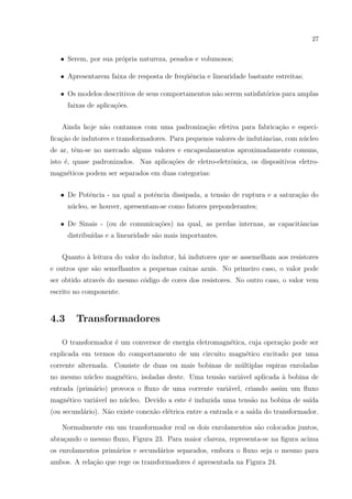 27

• Serem, por sua pr´pria natureza, pesados e volumosos;
o
• Apresentarem faixa de resposta de freq¨ˆncia e linearidade bastante estreitas;
ue
• Os modelos descritivos de seus comportamentos n˜o serem satisfat´rios para amplas
a
o
faixas de aplica¸˜es.
co
Ainda hoje n˜o contamos com uma padroniza¸ao efetiva para fabrica¸ao e especia
c˜
c˜
ﬁca¸ao de indutores e transformadores. Para pequenos valores de indutˆncias, com n´cleo
c˜
a
u
de ar, tˆm-se no mercado alguns valores e encapsulamentos aproximadamente comuns,
e
isto ´, quase padronizados. Nas aplica¸˜es de eletro-eletrˆnica, os dispositivos eletroe
co
o
magn´ticos podem ser separados em duas categorias:
e
• De Potˆncia - na qual a potˆncia dissipada, a tens˜o de ruptura e a satura¸ao do
e
e
a
c˜
n´cleo, se houver, apresentam-se como fatores preponderantes;
u
• De Sinais - (ou de comunica¸˜es) na qual, as perdas internas, as capacitˆncias
co
a
distribu´
ıdas e a linearidade s˜o mais importantes.
a
Quanto ` leitura do valor do indutor, h´ indutores que se assemelham aos resistores
a
a
e outros que s˜o semelhantes a pequenas caixas azuis. No primeiro caso, o valor pode
a
ser obtido atrav´s do mesmo c´digo de cores dos resistores. No outro caso, o valor vem
e
o
escrito no componente.

4.3

Transformadores

O transformador ´ um conversor de energia eletromagn´tica, cuja opera¸˜o pode ser
e
e
ca
explicada em termos do comportamento de um circuito magn´tico excitado por uma
e
corrente alternada. Consiste de duas ou mais bobinas de m´ltiplas espiras enroladas
u
no mesmo n´cleo magn´tico, isoladas deste. Uma tens˜o vari´vel aplicada ` bobina de
u
e
a
a
a
entrada (prim´rio) provoca o ﬂuxo de uma corrente vari´vel, criando assim um ﬂuxo
a
a
magn´tico vari´vel no n´cleo. Devido a este ´ induzida uma tens˜o na bobina de sa´
e
a
u
e
a
ıda
(ou secund´rio). N˜o existe conex˜o el´trica entre a entrada e a sa´ do transformador.
a
a
a
e
ıda
Normalmente em um transformador real os dois enrolamentos s˜o colocados juntos,
a
abra¸ando o mesmo ﬂuxo, Figura 23. Para maior clareza, representa-se na ﬁgura acima
c
os enrolamentos prim´rios e secund´rios separados, embora o ﬂuxo seja o mesmo para
a
a
ambos. A rela¸ao que rege os transformadores ´ apresentada na Figura 24.
c˜
e

 