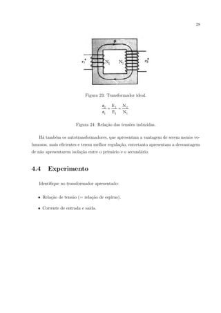 28

Figura 23: Transformador ideal.

Figura 24: Rela¸ao das tens˜es induzidas.
c˜
o
H´ tamb´m os autotransformadores, que apresentam a vantagem de serem menos voa
e
lumosos, mais eﬁcientes e terem melhor regula¸ao, entretanto apresentam a desvantagem
c˜
de n˜o apresentarem isola¸˜o entre o prim´rio e o secund´rio.
a
ca
a
a

4.4

Experimento

Identiﬁque no transformador apresentado:
c˜
a
c˜
• Rela¸ao de tens˜o (= rela¸ao de espiras).
• Corrente de entrada e sa´
ıda.

 