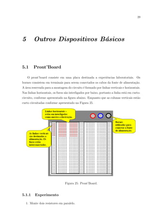 29

5

Outros Dispositivos B´sicos
a

5.1

Pront’Board

O pront’board consiste em uma placa destinada a experiˆncias laboratoriais. Os
e
bornes consistem em terminais para serem conectados os cabos da fonte de alimenta¸ao.
c˜
A ´rea reservada para a montagem do circuito ´ formado por linhas verticais e horizontais.
a
e
Nas linhas horizontais, os furos s˜o interligados por baixo, portanto a linha est´ em curtoa
a
circuito, conforme apresentado na ﬁgura abaixo. Enquanto que as colunas verticais est˜o
a
curto circuitadas conforme apresentado na Figura 25.

Figura 25: Pront’Board.

5.1.1

Experimento

1. Monte dois resistores em paralelo.

 