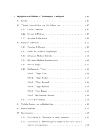 9 Equipamentos B´sicos - Oscilosc´pios Anal´gicos
a
o
o

p. 45

9.1

Escala . . . . . . . . . . . . . . . . . . . . . . . . . . . . . . . . . . . .

p. 46

9.2

Tubo de raios cat´dicos com tela fosforescente . . . . . . . . . . . . . .
o

p. 47

9.2.1

Canh˜o Eletrˆnico . . . . . . . . . . . . . . . . . . . . . . . . .
a
o

p. 47

9.2.2

Sistema de Deﬂex˜o . . . . . . . . . . . . . . . . . . . . . . . .
a

p. 49

9.2.3

Anteparo Fosforescente . . . . . . . . . . . . . . . . . . . . . . .

p. 50

Circuitos Eletrˆnicos . . . . . . . . . . . . . . . . . . . . . . . . . . . .
o

p. 51

9.3.1

Circuitos de Entrada . . . . . . . . . . . . . . . . . . . . . . . .

p. 52

9.3.2

Ganho do M´dulo de Ampliﬁca¸ao . . . . . . . . . . . . . . . .
o
c˜

p. 53

9.3.3

Sele¸ao do Modo de Entrada . . . . . . . . . . . . . . . . . . . .
c˜

p. 54

9.3.4

Sele¸ao do Modo de Funcionamento . . . . . . . . . . . . . . . .
c˜

p. 54

9.3.5

Base de Tempo . . . . . . . . . . . . . . . . . . . . . . . . . . .

p. 55

9.3.6

Gatilhamento (Trigger) . . . . . . . . . . . . . . . . . . . . . . .

p. 56

9.3.6.1

Trigger Auto . . . . . . . . . . . . . . . . . . . . . . .

p. 58

9.3.6.2

Trigger Normal . . . . . . . . . . . . . . . . . . . . . .

p. 58

9.3.6.3

Trigger Internal . . . . . . . . . . . . . . . . . . . . . .

p. 58

9.3.6.4

Trigger External . . . . . . . . . . . . . . . . . . . . .

p. 58

9.3.6.5

V´
ıdeo Trigger . . . . . . . . . . . . . . . . . . . . . . .

p. 59

9.3.6.6

Gatilhamento Simples . . . . . . . . . . . . . . . . . .

p. 59

Modos de Varredura . . . . . . . . . . . . . . . . . . . . . . . .

p. 59

9.4

Medidas B´sicas com os Oscilosc´pios . . . . . . . . . . . . . . . . . . .
a
o

p. 60

9.5

Pontas de Prova . . . . . . . . . . . . . . . . . . . . . . . . . . . . . . .

p. 62

9.6

Experimentos . . . . . . . . . . . . . . . . . . . . . . . . . . . . . . . .

p. 62

9.6.1

Experimento 1 - Observa¸˜o da tens˜o no resistor . . . . . . . .
ca
a

p. 62

9.6.2

Experimento 2 - Determina¸ao do ˆngulo de fase entre tens˜o e
c˜
a
a

9.3

9.3.7

corrente nos capacitores . . . . . . . . . . . . . . . . . . . . . .

p. 64

 