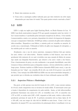 30

2. Monte dois resistores em s´rie.
e
3. Como seria a montagem melhor indicada para que dois resistores em s´rie sejam
e
alimentados por uma fonte de tens˜o? Em quais pontos estaria conectada a fonte?
a

5.2

LED

LED ´ a sigla em inglˆs para Light Emitting Diode, ou Diodo Emissor de Luz. O
e
e
LED ´ um diodo semicondutor (jun¸ao P-N) que quando energizado emite luz vis´
e
c˜
ıvel. A
luz ´ monocrom´tica e ´ produzida pelas intera¸oes energ´ticas do el´tron. A luz emitida
e
a
e
c˜
e
e
´ monocrom´tica, sendo a cor, portanto, dependente do cristal e da impureza de dopagem
e
a
com que o componente ´ fabricado. O LED que utiliza o arsenieto de g´lio emite radia¸oes
e
a
c˜
infra-vermelhas. Dopando-se com f´sforo, a emiss˜o pode ser vermelha ou amarela, de
o
a
acordo com a concentra¸˜o. Utilizando-se fosfeto de g´lio com dopagem de nitrogˆnio, a
ca
a
e
luz emitida pode ser verde ou amarela.
Atualmente, com o uso de outros materiais, consegue-se fabricar leds que emitem
luz azul, violeta e at´ ultra-violeta. Existem tamb´m os leds brancos, mas esses s˜o
e
e
a
geralmente leds emissores de cor azul, revestidos com uma camada de f´sforo do mesmo
o
tipo usado nas lˆmpadas ﬂuorescentes, que absorve a luz azul e emite a luz branca.
a
Com o barateamento do pre¸o, seu alto rendimento e sua grande durabilidade, esses leds
c
tornam-se ´timos substitutos para as lˆmpadas comuns, e devem substitu´
o
a
ı-las a m´dio ou
e
longo prazo. Existem tamb´m os LEDs brancos chamados RGB (mais caros), e que s˜o
e
a
formados por tres ”chips”, um vermelho (R de red), um verde (G de green) e um azul (B
de blue). Uma varia¸ao dos LEDs RGB s˜o LEDs com um microcontrolador integrado, o
c˜
a
que permite que se obtenha um verdadeiro show de luzes utilizando apenas um LED.

5.2.1

Aspectos F´
ısicos e Simbologia

Em geral, os leds operam com n´ de tens˜o de 1,6 a 3,3V, e uma corrente m´
ıvel
a
ınima
´
de 10 mA, sendo compat´
ıveis com os circuitos de estado s´lido. E interessante notar que
o
a tens˜o ´ dependente do comprimento da onda emitida. Assim, os leds infravermelhos
a e
geralmente funcionam com menos de 1,5V, os vermelhos com 1,7V, os amarelos com
1,7V ou 2.0V, os verdes entre 2.0V e 3.0V, enquanto os leds azuis, violeta e ultra-violeta
geralmente precisam de mais de 3V. A potˆncia necess´ria est´ na faixa t´
e
a
a
ıpica de 10
a 150 mW, com um tempo de vida util de 100.000 ou mais horas. Como o led ´ um
´
e
dispositivo de jun¸˜o P-N, sua caracter´
ca
ıstica de polariza¸˜o direta ´ semelhante ` de um
ca
e
a

 