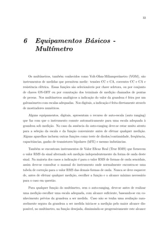 33

6

Equipamentos B´sicos a
Mult´
ımetro

Os mult´
ımetros, tamb´m conhecidos como Volt-Ohm-Miliamper´
e
ımetro (VOM), s˜o
a
instrumentos de medidas que permitem medir: tens˜es CC e CA, correntes CC e CA e
o
resistˆncia el´trica. Essas fun¸oes s˜o selecion´veis por chave seletora, ou por conjunto
e
e
c˜
a
a
de chaves ON-OFF ou por comuta¸ao dos terminais de medi¸˜o chamados de pontas
c˜
ca
de provas. Nos mult´
ımetros anal´gicos a indica¸˜o do valor da grandeza ´ feira por um
o
ca
e
galvanˆmetro com escalas adequadas. Nos digitais, a indica¸ao ´ feita diretamente atrav´s
o
c˜ e
e
de mostradores num´ricos.
e
Alguns equipamentos, digitais, apresentam o recurso de auto-escala (auto ranging)
que faz com que o instrumento comute automaticamente para uma escala adequada `
a
grandeza sob medi¸ao. No caso da ausˆncia do auto-ranging deve-se estar muito atento
c˜
e
para a sele¸ao da escala e da fun¸ao conveniente antes de efetuar qualquer medi¸ao.
c˜
c˜
c˜
Alguns aparelhos incluem outras fun¸˜es como teste de diodos/continuidade, freq¨ˆncia,
co
ue
capacitˆncias, ganho de transistores bipolares (hFE) e mesmo indutˆncias.
a
a
Tamb´m se encontram instrumentos de Valor Eﬁcaz Real (True RMS) que fornecem
e
o valor RMS do sinal alternado sob medi¸ao independentemente da forma de onda deste
c˜
sinal. Na maioria dos casos a indica¸˜o ´ para o valor RMS de formas de onda senoidais,
ca e
assim deve-se consultar o manual do instrumento onde normalmente encontra-se uma
tabela de corre¸ao para o valor RMS das demais formas de onda. Nunca se deve esquecer
c˜
de, antes de efetuar qualquer medi¸˜o, escolher a fun¸˜o e o alcance m´
ca
ca
ınimo necess´rio
a
para o caso em quest˜o.
a
Para qualquer fun¸ao do mult´
c˜
ımetro, sem o auto-ranging, deve-se antes de realizar
uma medi¸˜o escolher uma escala adequada, com alcance suﬁciente, baseando-se em coca
nhecimento pr´vios da grandeza a ser medida. Caso n˜o se tenha uma avalia¸ao razoe
a
c˜
avelmente segura da grandeza a ser medida inicia-se a medi¸ao pelo maior alcance disc˜
pon´
ıvel, no mult´
ımetro, na fun¸ao desejada, diminuindo-se progressivamente este alcance
c˜

 