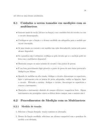 34

at´ obter-se uma leitura satisfat´ria.
e
o

6.1

Cuidados a serem tomados em medi¸˜es com os
co
mult´
ımetros

• Somente mude de escala (alcance ou fun¸ao) com o medidor fora do circuito ou com
c˜
o circuito desenergizado;
• Certiﬁque-se que a fun¸ao e o alcance escolhido s˜o adequados para a medida que
c˜
a
vai ser executada;
• Se uma tens˜o ou corrente a ser medida tem valor desconhecido, iniciar pelo maior
a
alcance dispon´
ıvel;
• Se a grandeza n˜o ´ estim´vel, certiﬁque-se pelo circuito que se a medi¸ao pode ser
a e
a
c˜
feita com o mult´
ımetro dispon´
ıvel;
• Mantenha sempre as m˜os isoladas do circuito e das pontas de provas;
a
´
• E um bom procedimento ligar primeiro a ponta de prova de mais baixo potencial e
deslig´-la por ultimo;
a
´
• Quando de medidas em alta tens˜o: desligue o circuito, descarregue os capacitores,
a
ligue o instrumento com as pontas de prova adequadas, conﬁra as liga¸˜es, ligue
co
o circuito. Efetuada a medida: desligue o circuito, descarregue os capacitores e
remova o instrumento;
• Mantenha o instrumento afastado de campos el´tricos e magn´ticos forte. Alguns
e
e
instrumentos s˜o protegidos contra os efeitos destes campos, mas a maioria n˜o ´.
a
a e

6.2

Procedimentos de Medi¸˜o com os Mult´
ca
ımetros

6.2.1

Medida de tens˜o
a

1. Selecione a fun¸˜o desejada: tens˜o cont´
ca
a
ınua ou alternada;
c˜
ıvel
2. Dentro da fun¸ao escolhida, selecionar um alcance compat´ com a grandeza da
medida a ser efetuada;

 