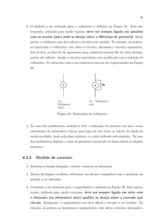 35

3. O s´
ımbolo a ser utilizado para o volt´
ımetro ´ deﬁnido na Figura 28. Este inse
trumento, utilizado para medir tens˜es, deve ser sempre ligado em paralelo
o
com os pontos (n´s) onde se deseja saber a diferen¸a de potencial. Idealo
c
mente, o volt´
ımetro n˜o deve afetar o circuito a ser medido. No entanto, na pr´tica,
a
a
ao inserirmos o volt´
ımetro, este afeta o circuito, alterando o circuito equivalente.
Isto se deve ao fato de ele apresentar uma resistˆncia interna Rv de valor elevado,
e
por´m n˜o inﬁnito. Assim, o circuito equivalente ser´ modiﬁcado com a inser¸ao do
e
a
a
c˜
volt´
ımetro. O volt´
ımetro com a sua resistˆncia interna s˜o representados na Figura
e
a
28.

(a)
Volt´
ımetro
ideal.

(b) Volt´
ımetro
real.

Figura 28: Simbologia do volt´
ımetro.

4. No caso dos mult´
ımetros anal´gicos lˆ-se a indica¸ao do ponteiro em uma escala
o
e
c˜
conveniente do mostrador e faz-se uma regra de trˆs entre os valores do fundo de
e
escala escolhido, dado pela chave seletora, e o valor indicado pelo ponteiro. No caso
dos mult´
ımetros digitais, o valor da grandeza ´ mostrado de forma direta no display
e
num´rico.
e

6.2.2

Medida de corrente

1. Selecione a fun¸˜o desejada: corrente cont´
ca
ınua ou alternada;
c˜
ıvel
2. Dentro da fun¸ao escolhida, selecionar um alcance compat´ com a grandeza da
medida a ser efetuada;
3. O s´
ımbolo a ser utilizado para o amper´
ımetro ´ deﬁnido na Figura 29. Este instrue
mento, utilizado para medir correntes, deve ser sempre ligado em s´rie com
e
o elemento (ou elementos) no(s) qual(is) se deseja saber a corrente que
circula. Idealmente, o amper´
ımetro n˜o deve afetar o circuito a ser medido. No
a
entanto, na pr´tica, ao inserirmos o amper´
a
ımetro, este afeta o circuito, alterando o

 