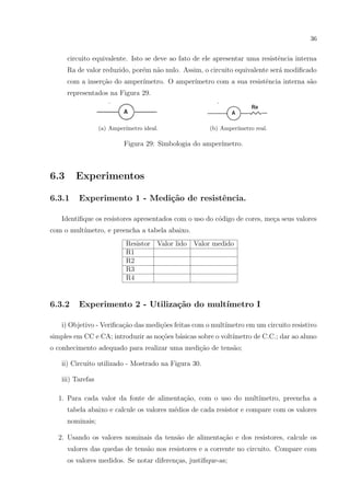36

circuito equivalente. Isto se deve ao fato de ele apresentar uma resistˆncia interna
e
Ra de valor reduzido, por´m n˜o nulo. Assim, o circuito equivalente ser´ modiﬁcado
e
a
a
com a inser¸ao do amper´
c˜
ımetro. O amper´
ımetro com a sua resistˆncia interna s˜o
e
a
representados na Figura 29.

(a) Amper´
ımetro ideal.

(b) Amper´
ımetro real.

Figura 29: Simbologia do amper´
ımetro.

6.3

Experimentos

6.3.1

Experimento 1 - Medi¸˜o de resistˆncia.
ca
e

Identiﬁque os resistores apresentados com o uso do c´digo de cores, me¸a seus valores
o
c
com o mult´
ımetro, e preencha a tabela abaixo.
Resistor
R1
R2
R3
R4

6.3.2

Valor lido

Valor medido

Experimento 2 - Utiliza¸˜o do mult´
ca
ımetro I

i) Objetivo - Veriﬁca¸ao das medi¸oes feitas com o mult´
c˜
c˜
ımetro em um circuito resistivo
simples em CC e CA; introduzir as no¸oes b´sicas sobre o volt´
c˜
a
ımetro de C.C.; dar ao aluno
o conhecimento adequado para realizar uma medi¸˜o de tens˜o;
ca
a
ii) Circuito utilizado - Mostrado na Figura 30.
iii) Tarefas
c˜
ımetro, preencha a
1. Para cada valor da fonte de alimenta¸ao, com o uso do mult´
tabela abaixo e calcule os valores m´dios de cada resistor e compare com os valores
e
nominais;
2. Usando os valores nominais da tens˜o de alimenta¸ao e dos resistores, calcule os
a
c˜
valores das quedas de tens˜o nos resistores e a corrente no circuito. Compare com
a
os valores medidos. Se notar diferen¸as, justiﬁque-as;
c

 