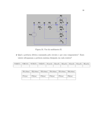 38

Figura 31: Uso do mult´
ımetro II.
• Qual a potˆncia el´trica consumida pelo circuito e por seus componentes? Esses
e
e
valores ultrapassam a potˆncia m´xima dissipada em cada resistor?
e
a
VAB(V)

VBC(V)

VCD(V)

VAD(V)

I1(mA)

I2(mA)

I3(mA)

I4(mA)

R1(ohm)

R2(ohm)

R3(ohm)

R4(ohm)

R5(ohm)

R6(ohm)

P1(w)

P2(w)

P3(w)

P4(w)

P5(w)

P6(w)

I5(mA)

I6(mA)

 