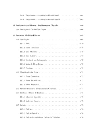 9.6.3

Experimento 3 - Aplica¸oes Elementares I . . . . . . . . . . . .
c˜

p. 64

9.6.4

Experimento 4 - Aplica¸oes Elementares II . . . . . . . . . . . .
c˜

p. 65

10 Equipamentos B´sicos - Oscilosc´pios Digitais
a
o
10.1 Descri¸ao do Oscilosc´pio Digital . . . . . . . . . . . . . . . . . . . . .
c˜
o
11 Erros em Medi¸˜o El´trica
ca
e

p. 66
p. 66
p. 69

11.1 Introdu¸ao . . . . . . . . . . . . . . . . . . . . . . . . . . . . . . . . . .
c˜

p. 69

11.1.1 Erro . . . . . . . . . . . . . . . . . . . . . . . . . . . . . . . . .

p. 70

11.1.2 Valor Verdadeiro . . . . . . . . . . . . . . . . . . . . . . . . . .

p. 70

11.1.3 Erro Absoluto . . . . . . . . . . . . . . . . . . . . . . . . . . . .

p. 70

11.1.4 Erro Relativo . . . . . . . . . . . . . . . . . . . . . . . . . . . .

p. 71

11.1.5 Escala de um Instrumento . . . . . . . . . . . . . . . . . . . . .

p. 72

11.1.6 Valor de Plena Escala . . . . . . . . . . . . . . . . . . . . . . .

p. 72

11.1.7 Precis˜o . . . . . . . . . . . . . . . . . . . . . . . . . . . . . . .
a

p. 72

11.2 Classiﬁca¸ao dos Erros . . . . . . . . . . . . . . . . . . . . . . . . . . .
c˜

p. 72

11.2.1 Erros Grosseiros . . . . . . . . . . . . . . . . . . . . . . . . . . .

p. 72

11.2.2 Erros Sistem´ticos . . . . . . . . . . . . . . . . . . . . . . . . .
a

p. 72

11.2.3 Erros Aleat´rios . . . . . . . . . . . . . . . . . . . . . . . . . . .
o

p. 74

11.3 Medidas Sucessivas de uma mesma Grandeza . . . . . . . . . . . . . . .

p. 74

11.4 Exatid˜o e Classe de Exatid˜o . . . . . . . . . . . . . . . . . . . . . . .
a
a

p. 75

11.4.1 Classe de Exatid˜o . . . . . . . . . . . . . . . . . . . . . . . . .
a

p. 75

11.4.2 ´
Indice de Classe . . . . . . . . . . . . . . . . . . . . . . . . . . .

p. 75

11.5 Padr˜es . . . . . . . . . . . . . . . . . . . . . . . . . . . . . . . . . . .
o

p. 75

11.5.1 Padr˜o . . . . . . . . . . . . . . . . . . . . . . . . . . . . . . . .
a

p. 76

11.5.2 Padr˜o Prim´rio . . . . . . . . . . . . . . . . . . . . . . . . . .
a
a

p. 76

11.5.3 Padr˜o Secund´rio ou Padr˜o de Trabalho . . . . . . . . . . . .
a
a
a

p. 76

 