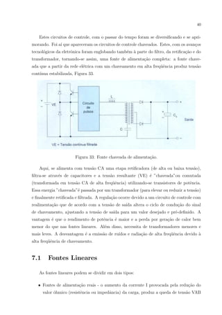 40

Estes circuitos de controle, com o passar do tempo foram se diversiﬁcando e se aprimorando. Foi a´ que apareceram os circuitos de controle chaveados. Estes, com os avan¸os
ı
c
tecnol´gicos da eletrˆnica foram englobando tamb´m ` parte do ﬁltro, da retiﬁca¸˜o e do
o
o
e a
ca
transformador, tornando-se assim, uma fonte de alimenta¸ao completa: a fonte chavec˜
ada que a partir da rede el´trica com um chaveamento em alta freq¨ˆncia produz tens˜o
e
ue
a
cont´
ınua estabilizada, Figura 33.

Figura 33: Fonte chaveada de alimenta¸ao.
c˜
Aqui, se alimenta com tens˜o CA uma etapa retiﬁcadora (de alta ou baixa tens˜o),
a
a
ﬁltra-se atrav´s de capacitores e a tens˜o resultante (VE) ´ ”chaveada”ou comutada
e
a
e
(transformada em tens˜o CA de alta freq¨ˆncia) utilizando-se transistores de potˆncia.
a
ue
e
Essa energia ”chaveada”´ passada por um transformador (para elevar ou reduzir a tens˜o)
e
a
e ﬁnalmente retiﬁcada e ﬁltrada. A regula¸˜o ocorre devido a um circuito de controle com
ca
realimenta¸ao que de acordo com a tens˜o de sa´ altera o ciclo de condu¸˜o do sinal
c˜
a
ıda
ca
de chaveamento, ajustando a tens˜o de sa´ para um valor desejado e pr´-deﬁnido. A
a
ıda
e
vantagem ´ que o rendimento de potˆncia ´ maior e a perda por gera¸ao de calor bem
e
e
e
c˜
menor do que nas fontes lineares. Al´m disso, necessita de transformadores menores e
e
mais leves. A desvantagem ´ a emiss˜o de ru´
e
a
ıdos e radia¸ao de alta freq¨ˆncia devido `
c˜
ue
a
alta freq¨ˆncia de chaveamento.
ue

7.1

Fontes Lineares

As fontes lineares podem se dividir em dois tipos:
• Fontes de alimenta¸˜o reais - o aumento da corrente I provocada pela redu¸ao do
ca
c˜
valor ˆhmico (resistˆncia ou impedˆncia) da carga, produz a queda de tens˜o VAB
o
e
a
a

 