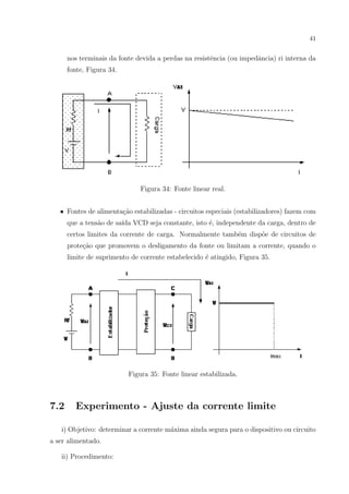 41

nos terminais da fonte devida a perdas na resistˆncia (ou impedˆncia) ri interna da
e
a
fonte, Figura 34.

Figura 34: Fonte linear real.
• Fontes de alimenta¸ao estabilizadas - circuitos especiais (estabilizadores) fazem com
c˜
que a tens˜o de sa´ VCD seja constante, isto ´, independente da carga, dentro de
a
ıda
e
certos limites da corrente de carga. Normalmente tamb´m disp˜e de circuitos de
e
o
prote¸ao que promovem o desligamento da fonte ou limitam a corrente, quando o
c˜
limite de suprimento de corrente estabelecido ´ atingido, Figura 35.
e

Figura 35: Fonte linear estabilizada.

7.2

Experimento - Ajuste da corrente limite

i) Objetivo: determinar a corrente m´xima ainda segura para o dispositivo ou circuito
a
a ser alimentado.
ii) Procedimento:

 