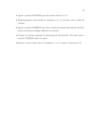 42

• Ajuste o controle VOLTAGE para uma tens˜o entre 0,5 e 5 V;
a
• Temporariamente curto-circuite os terminais (+) e (-) da fonte com os cabos de
conex˜o;
a
• Ajuste o controle CURRENT para obter o limite de corrente determinado (40 mA),
atrav´s da leitura no display indicador de corrente;
e
• O limite de corrente (prote¸ao de sobrecarga) j´ est´ ajustado. N˜o altere mais o
c˜
a
a
a
controle CURRENT ap´s este passo;
o
• Remova o curto-circuito entre os terminais (+) e (-) e ajuste a tens˜o para 5 V.
a

 