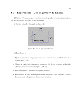 44

8.1

Experimento - Uso do gerador de fun¸˜es
co

i) Objetivo - Treinamento para consolidar o uso de gerador de fun¸oes; introdu¸ao ao
c˜
c˜
uso do oscilosc´pio; motivar o uso do oscilosc´pio.
o
o
ii) Circuito utilizado - Mostrado na Figura 37.

Figura 37: Uso do gerador de fun¸˜es.
co
iii) Procedimento:
• Ajuste a gerador de fun¸oes para uma onda senoidal com amplitude de 1 V e
c˜
freq¨ˆncia de 1 kHz;
ue
• Observe a tens˜o nos terminais do resistor de 470 Ω com o uso do oscilosc´pio
a
o
(chame o professor ou o monitor para ajud´-lo);
a
• Varie a freq¨ˆncia e observe o sinal sobre o resistor;
ue
• Varie a forma de onda para dente-de-serra e depois para onda quadrada. Para os
dois casos varie a freq¨ˆncia e observe o que acontece.
ue

 