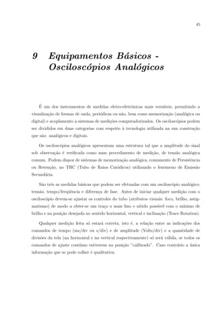45

9

Equipamentos B´sicos a
Oscilosc´pios Anal´gicos
o
o

´
E um dos instrumentos de medidas eletro-eletrˆnicas mais vers´teis, permitindo a
o
a
visualiza¸ao de formas de onda, peri´dicas ou n˜o, bem como memoriza¸ao (anal´gica ou
c˜
o
a
c˜
o
digital) e acoplamento a sistemas de medi¸˜es computadorizados. Os oscilosc´pios podem
co
o
ser divididos em duas categorias com respeito ` tecnologia utilizada na sua constru¸ao
a
c˜
que s˜o: anal´gicos e digitais.
a
o
Os oscilosc´pios anal´gicos apresentam uma estrutura tal que a amplitude do sinal
o
o
sob observa¸ao ´ veriﬁcada como num procedimento de medi¸ao, de tens˜o anal´gica
c˜ e
c˜
a
o
comum. Podem dispor de sistemas de memoriza¸˜o anal´gica, comumente de Persistˆncia
ca
o
e
ou Reten¸˜o, no TRC (Tubo de Raios Cat´dicos) utilizando o fenˆmeno de Emiss˜o
ca
o
o
a
Secund´ria.
a
S˜o trˆs as medidas b´sicas que podem ser efetuadas com um oscilosc´pio anal´gico:
a
e
a
o
o
tens˜o, tempo/freq¨ˆncia e diferen¸a de fase. Antes de iniciar qualquer medi¸˜o com o
a
ue
c
ca
oscilosc´pio devem-se ajustar os controles do tubo (atributos visuais: foco, brilho, astigo
matismo) de modo a obter-se um tra¸o o mais ﬁno e n´
c
ıtido poss´ com o m´
ıvel
ınimo de
brilho e na posi¸˜o desejada no sentido horizontal, vertical e inclina¸ao (Trace Rotation).
ca
c˜
Qualquer medi¸ao feita s´ estar´ correta, isto ´, a rela¸ao entre as indica¸oes dos
c˜
o
a
e
c˜
c˜
comandos de tempo (ms/div ou s/div) e de amplitude (Volts/div) e a quantidade de
divis˜es da tela (na horizontal e na vertical respectivamente) s´ ser´ v´lida, se todos os
o
o
a a
comandos de ajuste cont´
ınuo estiverem na posi¸˜o ”calibrado”. Caso contr´rio a unica
ca
a
´
informa¸ao que se pode colher ´ qualitativa.
c˜
e

 