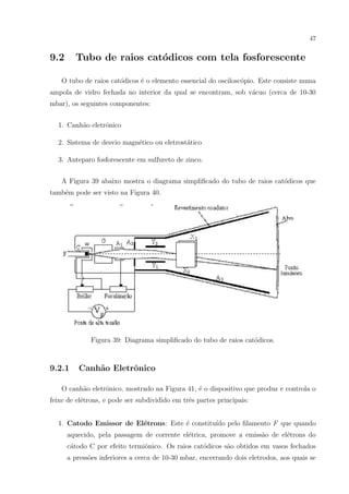 47

9.2

Tubo de raios cat´dicos com tela fosforescente
o

O tubo de raios cat´dicos ´ o elemento essencial do oscilosc´pio. Este consiste numa
o
e
o
ampola de vidro fechada no interior da qual se encontram, sob v´cuo (cerca de 10-30
a
mbar), os seguintes componentes:
1. Canh˜o eletrˆnico
a
o
2. Sistema de desvio magn´tico ou eletrost´tico
e
a
3. Anteparo fosforescente em sulfureto de zinco.
A Figura 39 abaixo mostra o diagrama simpliﬁcado do tubo de raios cat´dicos que
o
tamb´m pode ser visto na Figura 40.
e

Figura 39: Diagrama simpliﬁcado do tubo de raios cat´dicos.
o

9.2.1

Canh˜o Eletrˆnico
a
o

O canh˜o eletrˆnico, mostrado na Figura 41, ´ o dispositivo que produz e controla o
a
o
e
feixe de el´trons, e pode ser subdividido em trˆs partes principais:
e
e
1. Catodo Emissor de El´trons: Este ´ constitu´ pelo ﬁlamento F que quando
e
e
ıdo
aquecido, pela passagem de corrente el´trica, promove a emiss˜o de el´trons do
e
a
e
c´todo C por efeito termiˆnico. Os raios cat´dicos s˜o obtidos em vasos fechados
a
o
o
a
a press˜es inferiores a cerca de 10-30 mbar, encerrando dois eletrodos, aos quais se
o

 
