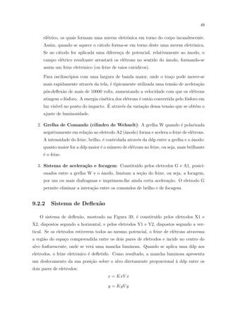 49

el´trico, os quais formam uma nuvem eletrˆnica em torno do corpo incandescente.
e
o
Assim, quando se aquece o c´todo forma-se em torno deste uma nuvem eletrˆnica.
a
o
Se ao c´todo for aplicada uma diferen¸a de potencial, relativamente ao ˆnodo, o
a
c
a
campo el´trico resultante arrastar´ os el´trons no sentido do ˆnodo, formando-se
e
a
e
a
assim um feixe eletrˆnico (ou feixe de raios cat´dicos).
o
o
Para oscilosc´pios com uma largura de banda maior, onde o tra¸o pode mover-se
o
c
mais rapidamente atrav´s da tela, ´ tipicamente utilizada uma tens˜o de acelera¸ao
e
e
a
c˜
p´s-deﬂex˜o de mais de 10000 volts, aumentando a velocidade com que os el´trons
o
a
e
atingem o f´sforo. A energia cin´tica dos el´trons ´ ent˜o convertida pelo f´sforo em
o
e
e
e
a
o
´
luz vis´ no ponto do impacto. E atrav´s da varia¸ao dessa tens˜o que se obt´m o
ıvel
e
c˜
a
e
ajuste de luminosidade.
2. Grelha de Comando (cilindro de Wehnelt): A grelha W quando ´ polarizada
e
negativamente em rela¸˜o ao eletrodo A2 (ˆnodo) forma e acelera o feixe de el´trons.
ca
a
e
A intensidade do feixe, brilho, ´ controlada atrav´s da ddp entre a grelha e o ˆnodo:
e
e
a
quanto maior for a ddp maior ´ o n´mero de el´trons no feixe, ou seja, mais brilhante
e
u
e
´ o feixe.
e
3. Sistema de acelera¸˜o e focagem: Constitu´ pelos eletrodos G e A1, posicica
ıdo
onados entre a grelha W e o ˆnodo, limitam a se¸ao do feixe, ou seja, a focagem,
a
c˜
por um ou mais diafragmas e imprimem-lhe ainda certa acelera¸˜o. O eletrodo G
ca
permite eliminar a intera¸ao entre os comandos de brilho e de focagem.
c˜

9.2.2

Sistema de Deﬂex˜o
a

O sistema de deﬂex˜o, mostrado na Figura 39, ´ constitu´ pelos eletrodos X1 e
a
e
ıdo
X2, dispostos segundo a horizontal, e pelos eletrodos Y1 e Y2, dispostos segundo a vertical. Se os eletrodos estiverem todos ao mesmo potencial, o feixe de el´trons atravessa
e
a regi˜o do espa¸o compreendida entre os dois pares de eletrodos e incide no centro do
a
c
alvo fosforescente, onde se ver´ uma mancha luminosa. Quando se aplica uma ddp aos
a
eletrodos, o feixe eletrˆnico ´ deﬂetido. Como resultado, a mancha luminosa apresenta
o
e
um deslocamento da sua posi¸˜o sobre o alvo diretamente proporcional ` ddp entre os
ca
a
dois pares de eletrodos:
x = KxV x
y = KyV y

 