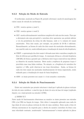 54

9.3.3

Sele¸˜o do Modo de Entrada
ca

O oscilosc´pio, mostrado na Figura 38, permite selecionar o modo de amostragem dos
o
v´rios canais de entrada do oscilosc´pio:
a
o
• CH1 - mostra apenas o canal 1;
• CH2 - mostra apenas o canal 2;
• ALT - mostra alternadamente varreduras completos de cada um dos canais. Para que
a alternˆncia n˜o seja percept´ o varredura deve apresentar um per´
a
a
ıvel
ıodo inferior
a 1/n da persistˆncia da retina do olho humano, onde n ´ o n´mero de canais
e
e
u
amostrados. Para dois canais, por exemplo, um per´
ıodo de 50 Hz ´ suﬁciente.
e
Resumidamente, as formas de onda dos dois canais s˜o mostradas alternadamente,
a
um canal de cada vez, sendo utilizado para a visualiza¸˜o de sinais de alta freq¨ˆncia;
ca
ue
c˜
e
´
• CHOP - a apresenta¸ao dos dois canais ´ efetuada num unico varredura completo do
feixe de el´trons por partilha de tempo. A comuta¸˜o efetua-se a elevada freq¨ˆncia
e
ca
ue
(100 kHz) de forma a garantir que a distˆncia entre tra¸os consecutivos seja inferior
a
c
ao diˆmetro da mancha luminosa. Deste modo a seq¨ˆncia de pequenos tra¸os ´
a
ue
c e
percebida como uma linha cont´
ınua. No entanto, se a freq¨ˆncia de varredura for
ue
superior a 1 kHz, pode observar-se um tra¸o descont´
c
ınuo. Assim, as formas de
onda dos dois canais s˜o mostradas simultaneamente de forma segmentada, sendo
a
utilizado para a visualiza¸ao de sinais de baixa freq¨ˆncia.
c˜
ue
a
• ADD - os sinais presentes nos canais 1 e 2 s˜o somados e mostrados.

9.3.4

Sele¸˜o do Modo de Funcionamento
ca

Existe um comutador que permite selecionar o sinal que ´ aplicado `s placas verticais
e
a
do tubo de raios cat´dicos: o sinal do tipo de dente de serra da base de tempo (explicado
o
depois), ou o sinal presente na entrada 2 (CH2).
a) MODO X-T
Neste modo de funcionamento observamos no monitor os sinais presentes nas entradas
CH1 e/ou CH2 em fun¸ao do tempo. Este efeito ´ conseguido aplicando uma onda do
c˜
e
tipo dente de serra `s placas verticais do tubo de raios cat´dicos. Deste modo o feixe de
a
o
el´trons movimenta-se da esquerda para a direita do monitor (varredura do feixe) com
e
uma velocidade constante, monitorando ”instantaneamente”a tens˜o aplicada `s placas
a
a

 