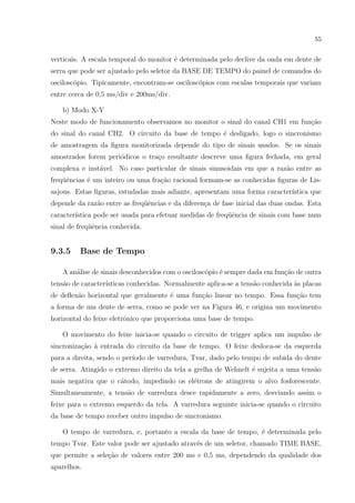 55

verticais. A escala temporal do monitor ´ determinada pelo declive da onda em dente de
e
serra que pode ser ajustado pelo seletor da BASE DE TEMPO do painel de comandos do
oscilosc´pio. Tipicamente, encontram-se oscilosc´pios com escalas temporais que variam
o
o
entre cerca de 0,5 ms/div e 200ms/div.
b) Modo X-Y
Neste modo de funcionamento observamos no monitor o sinal do canal CH1 em fun¸ao
c˜
do sinal do canal CH2. O circuito da base de tempo ´ desligado, logo o sincronismo
e
de amostragem da ﬁgura monitorizada depende do tipo de sinais usados. Se os sinais
amostrados forem peri´dicos o tra¸o resultante descreve uma ﬁgura fechada, em geral
o
c
complexa e inst´vel. No caso particular de sinais sinusoidais em que a raz˜o entre as
a
a
freq¨ˆncias ´ um inteiro ou uma fra¸˜o racional formam-se as conhecidas ﬁguras de Lisue
e
ca
sajous. Estas ﬁguras, estudadas mais adiante, apresentam uma forma caracter´
ıstica que
depende da raz˜o entre as freq¨ˆncias e da diferen¸a de fase inicial das duas ondas. Esta
a
ue
c
caracter´
ıstica pode ser usada para efetuar medidas de freq¨ˆncia de sinais com base num
ue
sinal de freq¨ˆncia conhecida.
ue

9.3.5

Base de Tempo

A an´lise de sinais desconhecidos com o oscilosc´pio ´ sempre dada em fun¸˜o de outra
a
o
e
ca
tens˜o de caracter´
a
ısticas conhecidas. Normalmente aplica-se a tens˜o conhecida `s placas
a
a
de deﬂex˜o horizontal que geralmente ´ uma fun¸ao linear no tempo. Essa fun¸ao tem
a
e
c˜
c˜
a forma de um dente de serra, como se pode ver na Figura 46, e origina um movimento
horizontal do feixe eletrˆnico que proporciona uma base de tempo.
o
O movimento do feixe inicia-se quando o circuito de trigger aplica um impulso de
sincroniza¸ao ` entrada do circuito da base de tempo. O feixe desloca-se da esquerda
c˜ a
para a direita, sendo o per´
ıodo de varredura, Tvar, dado pelo tempo de subida do dente
de serra. Atingido o extremo direito da tela a grelha de Wehnelt ´ sujeita a uma tens˜o
e
a
mais negativa que o c´todo, impedindo os el´trons de atingirem o alvo fosforescente.
a
e
Simultaneamente, a tens˜o de varredura desce rapidamente a zero, desviando assim o
a
feixe para o extremo esquerdo da tela. A varredura seguinte inicia-se quando o circuito
da base de tempo receber outro impulso de sincronismo.
O tempo de varredura, e, portanto a escala da base de tempo, ´ determinada pelo
e
tempo Tvar. Este valor pode ser ajustado atrav´s de um seletor, chamado TIME BASE,
e
que permite a sele¸˜o de valores entre 200 ms e 0,5 ms, dependendo da qualidade dos
ca
aparelhos.

 