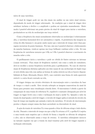 57

in´ de uma varredura.
ıcio
O sinal de trigger pode ser um dos sinais em an´lise ou um outro sinal externo,
a
dependendo do modo de trigger selecionado. As condi¸oes que o sinal de trigger deve
c˜
satisfazer incluem o declive e a amplitude e podem ser ajustados manualmente. Deste
modo ´ poss´ selecionar um ponto preciso do sinal de trigger para iniciar a varredura,
e
ıvel
produzindo-se na tela do oscilosc´pio um tra¸o est´vel.
o
c
a
Como a freq¨ˆncia dos sinais normalmente observados no oscilosc´pio ´ relativamente
ue
o
e
alta, a varredura horizontal deve ser autom´tica e r´pida. A persistˆncia das imagens na
a
a
e
retina do olho humano ´, em geral, muito maior que o intervalo de tempo entre duas pase
sagens sucessivas do ponto luminoso. Por isso, n˜o nos ´ poss´ observar o deslocamento
a
e
ıvel
da mancha luminosa, vendo-se apenas um tra¸o brilhante cont´
c
ınuo sobre a tela. S´ com
o
freq¨ˆncias de varreduras menores que 4 Hz ou 5 Hz ´ poss´ observar o movimento da
ue
e
ıvel
mancha sobre a tela.
O gatilhamento inicia a varredura e pode ser obtido de fontes externas ou internas
(canais verticais). Para sinais de freq¨ˆncia vari´vel, tais como a sa´ de contadores,
ue
a
ıda
deve-se escolher a menor freq¨ˆncia envolvida para o gatilhamento. No caso de observar
ue
sinais de freq¨ˆncias distintas aplicados aos dois canais de um oscilosc´pio de duplo tra¸o
ue
o
c
s´ ser´ obtida uma tela com ambas as formas de ondas est´veis na tela se houver disponio a
a
bilidade de Fonte Alternada (Source ALT), caso contr´rio uma forma de onda aparecer´
a
a
est´vel e a outra ﬁcar´ correndo na tela.
a
a
O trigger designa um circuito eletrˆnico de sincroniza¸˜o entre a varredura da base
o
ca
de tempo e o sinal a medir. Este circuito sobrep˜e as imagens consecutivas do sinal de
o
forma para permitir uma visualiza¸ao cˆmoda deste. O sincronismo ´ obtido a partir da
c˜ o
e
compara¸ao de uma tens˜o de referˆncia Vr, regul´vel e constante (designada por n´ de
c˜
a
e
a
ıvel
trigger ou tigger level) com o valor e inclina¸ao do sinal a medir Vy. Quando o valor da
c˜
tens˜o do sinal iguala o n´ de trigger, o circuito de trigger aplica ` entrada do circuito da
a
ıvel
a
base de tempo um impulso que assinala o in´ da varredura. O circuito de sincroniza¸ao
ıcio
c˜
produz o disparo sempre numa das fases ascendente ou descendente do sinal.
A a¸ao da tens˜o de varredura Vx cessa quando o feixe de el´trons atinge o lado direito
c˜
a
e
da tela. Durante o intervalo de tempo em que a ddp Vx retorna a 0 V, a grelha G ´ sujeita
e
a uma tens˜o mais negativa que o c´todo de forma a impedir os el´trons de atingirem
a
a
e
o alvo, n˜o se observando assim o tra¸o de retorno. A varredura subseq¨ente inicia-se
a
c
u
no instante seguinte em que a tens˜o do sinal transitar pelo n´ de trigger segundo a
a
ıvel
inclina¸ao selecionada.
c˜

 