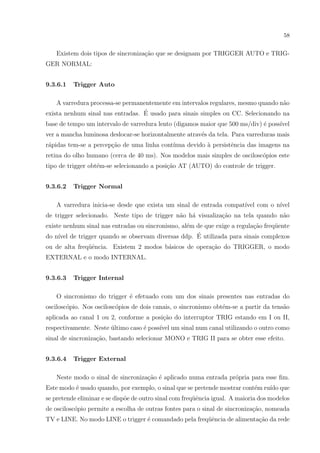 58

Existem dois tipos de sincroniza¸ao que se designam por TRIGGER AUTO e TRIGc˜
GER NORMAL:
9.3.6.1

Trigger Auto

A varredura processa-se permanentemente em intervalos regulares, mesmo quando n˜o
a
´
exista nenhum sinal nas entradas. E usado para sinais simples ou CC. Selecionando na
base de tempo um intervalo de varredura lento (digamos maior que 500 ms/div) ´ poss´
e
ıvel
ver a mancha luminosa deslocar-se horizontalmente atrav´s da tela. Para varreduras mais
e
r´pidas tem-se a percep¸ao de uma linha cont´
a
c˜
ınua devido ` persistˆncia das imagens na
a
e
retina do olho humano (cerca de 40 ms). Nos modelos mais simples de oscilosc´pios este
o
tipo de trigger obt´m-se selecionando a posi¸˜o AT (AUTO) do controle de trigger.
e
ca
9.3.6.2

Trigger Normal

A varredura inicia-se desde que exista um sinal de entrada compat´ com o n´
ıvel
ıvel
de trigger selecionado. Neste tipo de trigger n˜o h´ visualiza¸ao na tela quando n˜o
a a
c˜
a
existe nenhum sinal nas entradas ou sincronismo, al´m de que exige a regula¸˜o freq¨ente
e
ca
u
´
do n´ de trigger quando se observam diversas ddp. E utilizada para sinais complexos
ıvel
ou de alta freq¨ˆncia. Existem 2 modos b´sicos de opera¸ao do TRIGGER, o modo
ue
a
c˜
EXTERNAL e o modo INTERNAL.
9.3.6.3

Trigger Internal

O sincronismo do trigger ´ efetuado com um dos sinais presentes nas entradas do
e
oscilosc´pio. Nos oscilosc´pios de dois canais, o sincronismo obt´m-se a partir da tens˜o
o
o
e
a
aplicada ao canal 1 ou 2, conforme a posi¸˜o do interruptor TRIG estando em I ou II,
ca
respectivamente. Neste ultimo caso ´ poss´ um sinal num canal utilizando o outro como
´
e
ıvel
sinal de sincroniza¸ao, bastando selecionar MONO e TRIG II para se obter esse efeito.
c˜
9.3.6.4

Trigger External

Neste modo o sinal de sincroniza¸ao ´ aplicado numa entrada pr´pria para esse ﬁm.
c˜ e
o
Este modo ´ usado quando, por exemplo, o sinal que se pretende mostrar cont´m ru´ que
e
e
ıdo
se pretende eliminar e se disp˜e de outro sinal com freq¨ˆncia igual. A maioria dos modelos
o
ue
de oscilosc´pio permite a escolha de outras fontes para o sinal de sincroniza¸˜o, nomeada
o
ca
TV e LINE. No modo LINE o trigger ´ comandado pela freq¨ˆncia de alimenta¸˜o da rede
e
ue
ca

 
