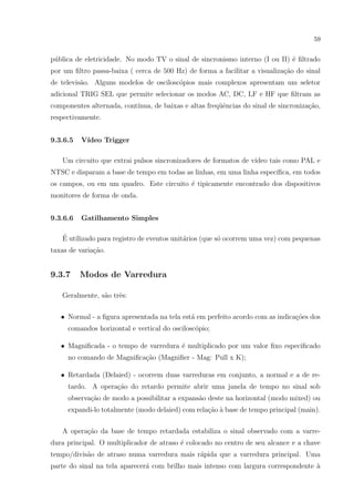 59

p´blica de eletricidade. No modo TV o sinal de sincronismo interno (I ou II) ´ ﬁltrado
u
e
por um ﬁltro passa-baixa ( cerca de 500 Hz) de forma a facilitar a visualiza¸ao do sinal
c˜
de televis˜o. Alguns modelos de oscilosc´pios mais complexos apresentam um seletor
a
o
adicional TRIG SEL que permite selecionar os modos AC, DC, LF e HF que ﬁltram as
componentes alternada, cont´
ınua, de baixas e altas freq¨ˆncias do sinal de sincroniza¸˜o,
ue
ca
respectivamente.
9.3.6.5

V´
ıdeo Trigger

Um circuito que extrai pulsos sincronizadores de formatos de v´
ıdeo tais como PAL e
NTSC e disparam a base de tempo em todas as linhas, em uma linha espec´
ıﬁca, em todos
os campos, ou em um quadro. Este circuito ´ tipicamente encontrado dos dispositivos
e
monitores de forma de onda.
9.3.6.6

Gatilhamento Simples

´
E utilizado para registro de eventos unit´rios (que s´ ocorrem uma vez) com pequenas
a
o
taxas de varia¸˜o.
ca

9.3.7

Modos de Varredura

Geralmente, s˜o trˆs:
a
e
• Normal - a ﬁgura apresentada na tela est´ em perfeito acordo com as indica¸oes dos
a
c˜
comandos horizontal e vertical do oscilosc´pio;
o
e
• Magniﬁcada - o tempo de varredura ´ multiplicado por um valor ﬁxo especiﬁcado
no comando de Magniﬁca¸ao (Magniﬁer - Mag: Pull x K);
c˜
• Retardada (Delaied) - ocorrem duas varreduras em conjunto, a normal e a de retardo. A opera¸ao do retardo permite abrir uma janela de tempo no sinal sob
c˜
observa¸˜o de modo a possibilitar a expans˜o deste na horizontal (modo mixed) ou
ca
a
expandi-lo totalmente (modo delaied) com rela¸ao ` base de tempo principal (main).
c˜ a
A opera¸ao da base de tempo retardada estabiliza o sinal observado com a varrec˜
dura principal. O multiplicador de atraso ´ colocado no centro de seu alcance e a chave
e
tempo/divis˜o de atraso numa varredura mais r´pida que a varredura principal. Uma
a
a
parte do sinal na tela aparecer´ com brilho mais intenso com largura correspondente `
a
a

 